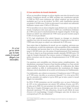 2 ) Les sanctions du travail clandestin
• Pour un travailleur étranger en séjour régulier sans titre de travail et non
déclaré, l’employeur devait, en 2008, acquitter une contribution spéciale
à l’OFII de 3310 euros minimum par salarié employé qui pouvait être
multipliée par 5 en cas de récidive. En 2011, cette contribution spéciale
est passée à 16 800 euros. Il doit en plus payer à son salarié une indemnité
forfaitaire variant entre 3 248 et 8 190 euros.
• Si le travailleur est en séjour irrégulier mais déclaré avec un faux titre de
travail, l’employeur doit aussi payer à l’OFII une contribution forfaitaire
de 2 400 euros pour le réacheminement du migrant irrégulier. Il doit également au salarié une indemnité de 4 095 euros qui peut monter jusqu’à
8 190 s’il n’est pas déclaré.
• S’il s’agit simplement d’un salarié français ou étranger en situation
régulière avec titre de travail mais non déclaré, l’employeur ne doit rien à
l’OFII mais doit payer au salarié une indemnité de 8 190 euros.

Ce n’est
qu’en 2010
que la lutte
contre le travail
illégal s’est
intensifiée.

Sans entrer dans la législation du travail, qui est complexe, précisons que
les employeurs, en plus des indemnités, sont susceptibles d’être condamnés
à des amendes qui peuvent dans le cas d’une personne physique monter
jusqu’à 100 000 euros avec des peines d’emprisonnement d’un maximum
de 5 ans et, dans le cas d’une personne morale, atteindre 225 000 euros. S’il
s’agit de l’emploi dissimulé d’un mineur soumis à l’obligation scolaire, les
peines encourues sont de cinq ans d’emprisonnement et de 75 000 euros
d’amende.
Ces sanctions sont cumulables avec diverses peines complémentaires : des
interdictions concernant l’exercice d’une fonction publique ou d’une activité
professionnelle, l’exclusion des marchés publics, la confiscation des objets
ayant contribué au délit, le remboursement des exonérations de charges
obtenues voire la dissolution de la société ou la fermeture de l’établissement.
Ces indemnités, qui coûtent en moyenne à l’employeur entre 8 190 euros
et 27 390 euros, ont-elles eu un pouvoir dissuasif ? Ce n’est qu’en 2011
que les amendes ont explosé et qu’en 2010 que la lutte contre le travail
illégal s’est intensifiée.
En 2010, 70 000 entreprises ont été contrôlées avec un taux d’infraction
de 16% et les redressements ont atteint 185 millions d’euros, soit 40%
de plus qu’en 2009. Ils sont pourtant très inférieurs à la perte réelle pour
l’État due à l’emploi d’étrangers sans titre ou au travail illégal. Le travail
dissimulé représente 75% des infractions, devant le prêt illicite de main
d’œuvre et le marchandage. L’emploi d’étrangers sans titre de séjour ne
correspond qu’à 8% des infractions15.

54

15. Le nombre d’infractions est différent du nombre d’étrangers sans titre de travail car une entreprise peut en
employer plusieurs.

 
