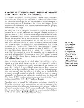 E - Perte de cotisations pour l’emploi d’étrangers
sans titre : 1, 0827 milliard d’euros
Aucune base de données n’existant, même à l’INSEE, on ne peut se fonder que sur des extrapolations concernant le contrôle des entreprises ou
les cotisations sociales payées par les personnes d’origine étrangère ce
qui ôte une partie de la crédibilité à nos calculs, d’autant plus que les
montants sont importants. Nous avons toutefois tenté de tracer quelques
sentiers dans cette jungle.
En 2010, sur 70 000 entreprises contrôlées d’origine et d’importance
diverses, 3 472, soit 5%, utilisaient des étrangers sans titre de travail. La
généralisation de ce bilan à l’ensemble des emplois de salariés des entreprises aboutirait au calcul suivant. Ces entreprises emploient environ 1,5
million d’étrangers sur les 2,6 millions ayant un emploi. Ces 2,6 millions
d’étrangers payaient, selon nos calculs, sur une base de 22% du salaire
brut, 10 920 milliards d’euros de cotisations sociales en tant que salariés.
Si 5% des étrangers employés par les entreprises étaient sans titre de
travail et si les cotisations les concernant n’étaient pas payées, la part
théorique des recettes non recouvrées serait donc de 10 920 x 1,5/2,6 x
0,05 soit 315 millions d’euros. Pour ces salariés, les employeurs, qu’ils
soient français ou étrangers, paient des cotisations qui sont à peu près le
double de celle des salariés. Soit une perte, pour 5% d’étrangers sans titre
de travail, de 630 millions d’euros. La perte totale s’établirait autour de
945 millions d’euros.
On peut prendre une autre clef de calcul. Selon l’édition 2009 des chiffres
clés de la sécurité sociale, l’ensemble des recettes est de 359,7 milliards
d’euros. 5% de cotisations non payées aboutiraient à une somme avoisinant les 2 milliards de perte.. Mais le salaire moyen d’un immigré est
inférieur à celui d’un autochtone et il est à prévoir que les étrangers sans
titre sont employés dans les métiers où le salaire est le plus faible. En
revanche, comme le montre le résultat des contrôles, ce sont très souvent
des employeurs étrangers qui utilisent des immigrés sans titre de travail.
Une décote de 40% paraît un ratio vraisemblable. La perte totale s’établirait autour de 2000 x 0, 60 = 1 200 millions d’euros.

En 2010,
sur 70 000
entreprises
contrôlées
d’origine et
d’importance
diverses,
3 472, soit 5%,
utilisaient des
étrangers sans
titre de travail.

Troisième piste. Le conseil des prélèvements obligatoires rattaché à la
Cour des comptes a évalué les cotisations non payées liées aux infractions concernant le travail au noir à une somme moyenne de 9 milliards
d’euros. Sur ces infractions, 22,6% concernent l’emploi d’étrangers sans
titre de travail. Avec le même type de décote, on obtiendrait un chiffre de
9 000 x 0, 226 x 0,60 = 1 220,4 millions d’euros.

57

 