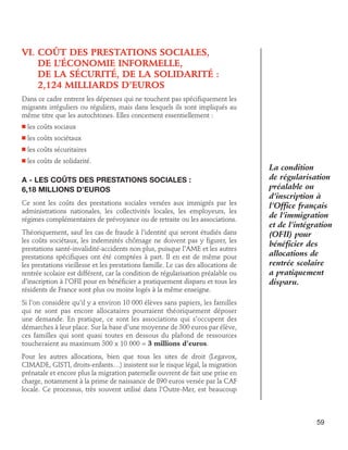VI.  oût des prestations sociales,
C
de l’économie informelle,
de la sécurité, de la solidarité :
2,124 milliards d’euros
Dans ce cadre entrent les dépenses qui ne touchent pas spécifiquement les
migrants irréguliers ou réguliers, mais dans lesquels ils sont impliqués au
même titre que les autochtones. Elles concernent essentiellement :
n

les coûts sociaux

n

les coûts sociétaux

n

les coûts sécuritaires

n

les coûts de solidarité.

A - Les coûts des prestations sociales :
6,18 millions d’euros
Ce sont les coûts des prestations sociales versées aux immigrés par les
administrations nationales, les collectivités locales, les employeurs, les
régimes complémentaires de prévoyance ou de retraite ou les associations.
Théoriquement, sauf les cas de fraude à l’identité qui seront étudiés dans
les coûts sociétaux, les indemnités chômage ne doivent pas y figurer, les
prestations santé-invalidité-accidents non plus, puisque l’AME et les autres
prestations spécifiques ont été comptées à part. Il en est de même pour
les prestations vieillesse et les prestations famille. Le cas des allocations de
rentrée scolaire est différent, car la condition de régularisation préalable ou
d’inscription à l’OFII pour en bénéficier a pratiquement disparu et tous les
résidents de France sont plus ou moins logés à la même enseigne.

La condition
de régularisation
préalable ou
d’inscription à
l’Office français
de l’immigration
et de l’intégration
(OFII) pour
bénéficier des
allocations de
rentrée scolaire
a pratiquement
disparu.

Si l’on considère qu’il y a environ 10 000 élèves sans papiers, les familles
qui ne sont pas encore allocataires pourraient théoriquement déposer
une demande. En pratique, ce sont les associations qui s’occupent des
démarches à leur place. Sur la base d’une moyenne de 300 euros par élève,
ces familles qui sont quasi toutes en dessous du plafond de ressources
toucheraient au maximum 300 x 10 000 = 3 millions d’euros.
Pour les autres allocations, bien que tous les sites de droit (Legavox,
CIMADE, GISTI, droits-enfants…) insistent sur le risque légal, la migration
prénatale et encore plus la migration paternelle ouvrent de fait une prise en
charge, notamment à la prime de naissance de 890 euros versée par la CAF
locale. Ce processus, très souvent utilisé dans l’Outre-Mer, est beaucoup

59

 