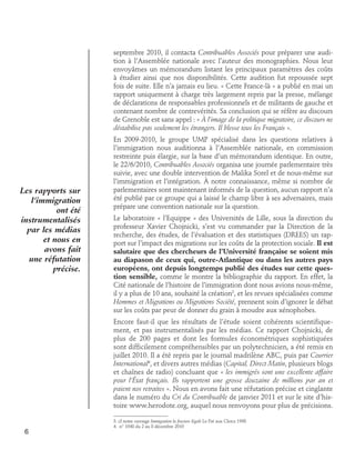septembre 2010, il contacta Contribuables Associés pour préparer une audition à l’Assemblée nationale avec l’auteur des monographies. Nous leur
envoyâmes un mémorandum listant les principaux paramètres des coûts
à étudier ainsi que nos disponibilités. Cette audition fut repoussée sept
fois de suite. Elle n’a jamais eu lieu. « Cette France-là » a publié en mai un
rapport uniquement à charge très largement repris par la presse, mélange
de déclarations de responsables professionnels et de militants de gauche et
contenant nombre de contrevérités. Sa conclusion qui se réfère au discours
de Grenoble est sans appel : « à l’image de la politique migratoire, ce discours ne
déstabilise pas seulement les étrangers. Il blesse tous les Français ».

Les rapports sur
l’immigration
ont été
instrumentalisés
par les médias
et nous en
avons fait
une réfutation
précise.

En 2009-2010, le groupe UMP spécialisé dans les questions relatives à
l’immigration nous auditionna à l’Assemblée nationale, en commission
restreinte puis élargie, sur la base d’un mémorandum identique. En outre,
le 22/6/2010, Contribuables Associés organisa une journée parlementaire très
suivie, avec une double intervention de Malika Sorel et de nous-même sur
l’immigration et l’intégration. À notre connaissance, même si nombre de
parlementaires sont maintenant informés de la question, aucun rapport n’a
été publié par ce groupe qui a laissé le champ libre à ses adversaires, mais
prépare une convention nationale sur la question.
Le laboratoire « l’Equippe » des Universités de Lille, sous la direction du
professeur Xavier Chojnicki, s’est vu commander par la Direction de la
recherche, des études, de l’évaluation et des statistiques (DREES) un rapport sur l’impact des migrations sur les coûts de la protection sociale. Il est
salutaire que des chercheurs de l’Université française se soient mis
au diapason de ceux qui, outre-Atlantique ou dans les autres pays
européens, ont depuis longtemps publié des études sur cette question sensible, comme le montre la bibliographie du rapport. En effet, la
Cité nationale de l’histoire de l’immigration dont nous avions nous-même,
il y a plus de 10 ans, souhaité la création3, et les revues spécialisées comme
Hommes et Migrations ou Migrations Société, prennent soin d’ignorer le débat
sur les coûts par peur de donner du grain à moudre aux xénophobes.
Encore faut-il que les résultats de l’étude soient cohérents scientifiquement, et pas instrumentalisés par les médias. Ce rapport Chojnicki, de
plus de 200 pages et dont les formules économétriques sophistiquées
sont difficilement compréhensibles par un polytechnicien, a été remis en
juillet 2010. Il a été repris par le journal madrilène ABC, puis par Courrier
International4, et divers autres médias (Capital, Direct Matin, plusieurs blogs
et chaînes de radio) concluant que « les immigrés sont une excellente affaire
pour l’État français. Ils rapportent une grosse douzaine de millions par an et
paient nos retraites ». Nous en avons fait une réfutation précise et cinglante
dans le numéro du Cri du Contribuable de janvier 2011 et sur le site d’histoire www.herodote.org, auquel nous renvoyons pour plus de précisions.

6

3. cf notre ouvrage Immigration la fracture légale Le Pré aux Clercs 1998
4. n° 1048 du 2 au 8 décembre 2010

 