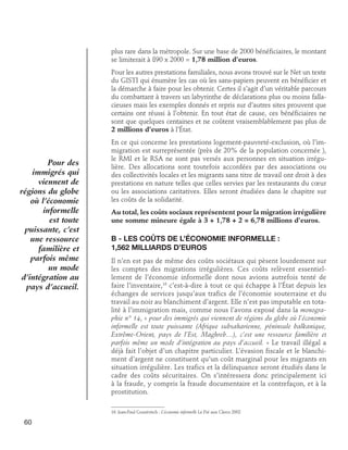 plus rare dans la métropole. Sur une base de 2000 bénéficiaires, le montant
se limiterait à 890 x 2000 = 1,78 million d’euros.
Pour les autres prestations familiales, nous avons trouvé sur le Net un texte
du GISTI qui énumère les cas où les sans-papiers peuvent en bénéficier et
la démarche à faire pour les obtenir. Certes il s’agit d’un véritable parcours
du combattant à travers un labyrinthe de déclarations plus ou moins fallacieuses mais les exemples donnés et repris sur d’autres sites prouvent que
certains ont réussi à l’obtenir. En tout état de cause, ces bénéficiaires ne
sont que quelques centaines et ne coûtent vraisemblablement pas plus de
2 millions d’euros à l’État.

Pour des
immigrés qui
viennent de
régions du globe
où l’économie
informelle
est toute
puissante, c’est
une ressource
familière et
parfois même
un mode
d’intégration au
pays d’accueil.

En ce qui concerne les prestations logement-pauvreté-exclusion, où l’immigration est surreprésentée (près de 20% de la population concernée ),
le RMI et le RSA ne sont pas versés aux personnes en situation irrégulière. Des allocations sont toutefois accordées par des associations ou
des collectivités locales et les migrants sans titre de travail ont droit à des
prestations en nature telles que celles servies par les restaurants du cœur
ou les associations caritatives. Elles seront étudiées dans le chapitre sur
les coûts de la solidarité.
Au total, les coûts sociaux représentent pour la migration irrégulière
une somme mineure égale à 3 + 1,78 + 2 = 6,78 millions d’euros.

B - Les coûts de l’économie informelle : 	
1,562 milliards d’euros
Il n’en est pas de même des coûts sociétaux qui pèsent lourdement sur
les comptes des migrations irrégulières. Ces coûts relèvent essentiellement de l’économie informelle dont nous avions autrefois tenté de
faire l’inventaire,16 c’est-à-dire à tout ce qui échappe à l’État depuis les
échanges de services jusqu’aux trafics de l’économie souterraine et du
travail au noir au blanchiment d’argent. Elle n’est pas imputable en totalité à l’immigration mais, comme nous l’avons exposé dans la monographie n° 14, « pour des immigrés qui viennent de régions du globe où l’économie
informelle est toute puissante (Afrique subsaharienne, péninsule balkanique,
Extrême-Orient, pays de l’Est, Maghreb…), c’est une ressource familière et
parfois même un mode d’intégration au pays d’accueil. » Le travail illégal a
déjà fait l’objet d’un chapitre particulier. L’évasion fiscale et le blanchiment d’argent ne constituent qu’un coût marginal pour les migrants en
situation irrégulière. Les trafics et la délinquance seront étudiés dans le
cadre des coûts sécuritaires. On s’intéressera donc principalement ici
à la fraude, y compris la fraude documentaire et la contrefaçon, et à la
prostitution.
16. Jean-Paul Gourévitch : L’économie informelle Le Pré aux Clercs 2002

60

 