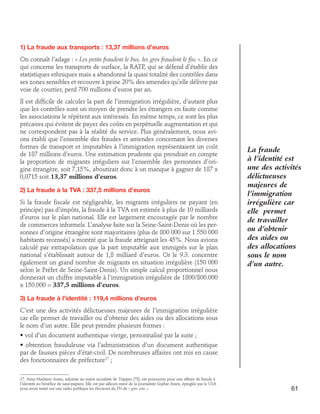 1) La fraude aux transports : 13,37 millions d’euros
On connaît l’adage : « Les petits fraudent le bus, les gros fraudent le fisc ». En ce
qui concerne les transports de surface, la RATP, qui se défend d’établir des
statistiques ethniques mais a abandonné la quasi totalité des contrôles dans
ses zones sensibles et recouvre à peine 20% des amendes qu’elle délivre par
voie de courrier, perd 700 millions d’euros par an.
Il est difficile de calculer la part de l’immigration irrégulière, d’autant plus
que les contrôles sont un moyen de prendre les étrangers en faute comme
les associations le répètent aux intéressés. En même temps, ce sont les plus
précaires qui évitent de payer des coûts en perpétuelle augmentation et qui
ne correspondent pas à la réalité du service. Plus généralement, nous avions établi que l’ensemble des fraudes et amendes concernant les diverses
formes de transport et imputables à l’immigration représentaient un coût
de 187 millions d’euros. Une estimation prudente qui prendrait en compte
la proportion de migrants irréguliers sur l’ensemble des personnes d’origine étrangère, soit 7,15%, aboutirait donc à un manque à gagner de 187 x
0,0715 soit 13,37 millions d’euros.
2) La fraude à la TVA : 337,5 millions d’euros
Si la fraude fiscale est négligeable, les migrants irréguliers ne payant (en
principe) pas d’impôts, la fraude à la TVA est estimée à plus de 10 milliards
d’euros sur le plan national. Elle est largement encouragée par le nombre
de commerces informels. L’analyse faite sur la Seine-Saint-Denis où les personnes d’origine étrangère sont majoritaires (plus de 800 000 sur 1 550 000
habitants recensés) a montré que la fraude atteignait les 45%. Nous avions
calculé par extrapolation que la part imputable aux immigrés sur le plan
national s’établissait autour de 1,8 milliard d’euros. Or le 9.3. concentre
également un grand nombre de migrants en situation irrégulière (150 000
selon le Préfet de Seine-Saint-Denis). Un simple calcul proportionnel nous
donnerait un chiffre imputable à l’immigration irrégulière de 1800/800.000
x 150.000 = 337,5 millions d’euros.

La fraude
à l’identité est
une des activités
délictueuses
majeures de
l’immigration
irrégulière car
elle permet
de travailler
ou d’obtenir
des aides ou
des allocations
sous le nom
d’un autre.

3) La fraude à l’identité : 119,4 millions d’euros
C’est une des activités délictueuses majeures de l’immigration irrégulière
car elle permet de travailler ou d’obtenir des aides ou des allocations sous
le nom d’un autre. Elle peut prendre plusieurs formes :
• vol d’un document authentique vierge, personnalisé par la suite ;
• obtention frauduleuse via l’administration d’un document authentique
par de fausses pièces d’état-civil. De nombreuses affaires ont mis en cause
des fonctionnaires de préfecture17 ;
17. Ainsi Madame Aram, adjointe au maire socialiste de Trappes (78), est poursuivie pour une affaire de fraude à
l’identité au bénéfice de sans-papiers. Elle est par ailleurs mère de la journaliste Sophie Aram, épinglée par le CSA
pour avoir traité sur une radio publique les électeurs du FN de « gros cons ».

61

 