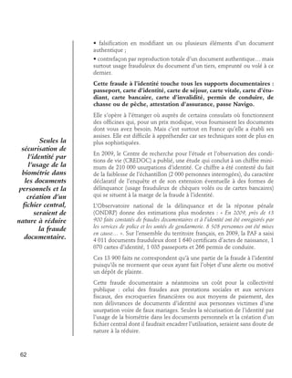• falsification en modifiant un ou plusieurs éléments d’un document
authentique ;
• contrefaçon par reproduction totale d’un document authentique… mais
surtout usage frauduleux du document d’un tiers, emprunté ou volé à ce
dernier.
Cette fraude à l’identité touche tous les supports documentaires :
passeport, carte d’identité, carte de séjour, carte vitale, carte d’étudiant, carte bancaire, carte d’invalidité, permis de conduire, de
chasse ou de pêche, attestation d’assurance, passe Navigo.

Seules la
sécurisation de
l’identité par
l’usage de la
biométrie dans
les documents
personnels et la
création d’un
fichier central,
seraient de
nature à réduire
la fraude
documentaire.

Elle s’opère à l’étranger où auprès de certains consulats où fonctionnent
des officines qui, pour un prix modique, vous fournissent les documents
dont vous avez besoin. Mais c’est surtout en France qu’elle a établi ses
assises. Elle est difficile à appréhender car ses techniques sont de plus en
plus sophistiquées.
En 2009, le Centre de recherche pour l’étude et l’observation des conditions de vie (CREDOC) a publié, une étude qui conclut à un chiffre minimum de 210 000 usurpations d’identité. Ce chiffre a été contesté du fait
de la faiblesse de l’échantillon (2 000 personnes interrogées), du caractère
déclaratif de l’enquête et de son extension éventuelle à des formes de
délinquance (usage frauduleux de chèques volés ou de cartes bancaires)
qui se situent à la marge de la fraude à l’identité.
L’Observatoire national de la délinquance et de la réponse pénale
(ONDRP) donne des estimations plus modestes : « En 2009, près de 13
900 faits constatés de fraudes documentaires et à l’identité ont été enregistrés par
les services de police et les unités de gendarmerie. 8 508 personnes ont été mises
en cause… ». Sur l’ensemble du territoire français, en 2009, la PAF a saisi
4 011 documents frauduleux dont 1 640 certificats d’actes de naissance, 1
070 cartes d’identité, 1 035 passeports et 266 permis de conduire.
Ces 13 900 faits ne correspondent qu’à une partie de la fraude à l’identité
puisqu’ils ne recensent que ceux ayant fait l’objet d’une alerte ou motivé
un dépôt de plainte.
Cette fraude documentaire a néanmoins un coût pour la collectivité
publique : celui des fraudes aux prestations sociales et aux services
fiscaux, des escroqueries financières ou aux moyens de paiement, des
non délivrances de documents d’identité aux personnes victimes d’une
usurpation voire de faux mariages. Seules la sécurisation de l’identité par
l’usage de la biométrie dans les documents personnels et la création d’un
fichier central dont il faudrait encadrer l’utilisation, seraient sans doute de
nature à la réduire.

62

 