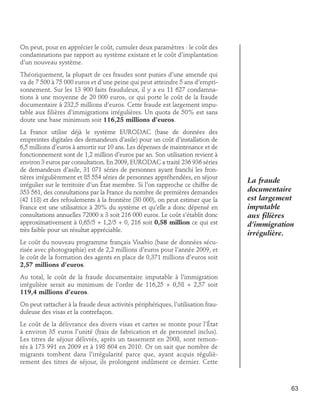 On peut, pour en apprécier le coût, cumuler deux paramètres : le coût des
condamnations par rapport au système existant et le coût d’implantation
d’un nouveau système.
Théoriquement, la plupart de ces fraudes sont punies d’une amende qui
va de 7 500 à 75 000 euros et d’une peine qui peut atteindre 5 ans d’emprisonnement. Sur les 13 900 faits frauduleux, il y a eu 11 627 condamnations à une moyenne de 20 000 euros, ce qui porte le coût de la fraude
documentaire à 232,5 millions d’euros. Cette fraude est largement imputable aux filières d’immigrations irrégulières. Un quota de 50% est sans
doute une base minimum soit 116,25 millions d’euros.
La France utilise déjà le système EURODAC (base de données des
empreintes digitales des demandeurs d’asile) pour un coût d’installation de
6,5 millions d’euros à amortir sur 10 ans. Les dépenses de maintenance et de
fonctionnement sont de 1,2 million d’euros par an. Son utilisation revient à
environ 3 euros par consultation. En 2009, EURODAC a traité 236 936 séries
de demandeurs d’asile, 31 071 séries de personnes ayant franchi les frontières irrégulièrement et 85 554 séries de personnes appréhendées, en séjour
irrégulier sur le territoire d’un État membre. Si l’on rapproche ce chiffre de
353 561, des consultations par la France du nombre de premières demandes
(42 118) et des refoulements à la frontière (30 000), on peut estimer que la
France est une utilisatrice à 20% du système et qu’elle a donc dépensé en
consultations annuelles 72000 x 3 soit 216 000 euros. Le coût s’établit donc
approximativement à 0,65/5 + 1,2/5 + 0, 216 soit 0,58 million ce qui est
très faible pour un résultat appréciable.

La fraude
documentaire
est largement
imputable
aux filières
d’immigration
irrégulière.

Le coût du nouveau programme français Visabio (base de données sécurisée avec photographie) est de 2,2 millions d’euros pour l’année 2009, et
le coût de la formation des agents en place de 0,371 millions d’euros soit
2,57 millions d’euros.
Au total, le coût de la fraude documentaire imputable à l’immigration
irrégulière serait au minimum de l’ordre de 116,25 + 0,58 + 2,57 soit
119,4 millions d’euros.
On peut rattacher à la fraude deux activités périphériques, l’utilisation frauduleuse des visas et la contrefaçon.
Le coût de la délivrance des divers visas et cartes se monte pour l’État
à environ 35 euros l’unité (frais de fabrication et de personnel inclus).
Les titres de séjour délivrés, après un tassement en 2008, sont remontés à 173 991 en 2009 et à 198 604 en 2010. Or on sait que nombre de
migrants tombent dans l’irrégularité parce que, ayant acquis régulièrement des titres de séjour, ils prolongent indûment ce dernier. Cette

63

 