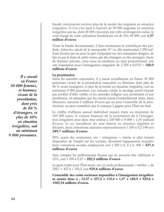fraude concernerait environ plus de la moitié des migrants en situation
irrégulière. Si l’on s’en tient à l’arrivée de 90 000 migrants en situation
irrégulière par an, dont 45 000 concernés par cette prolongation indue, le
coût chargé de cette utilisation frauduleuse est de 35x 45 000, soit 1,57
million d’euros.
Outre la fraude documentaire, il faut mentionner la contrefaçon des produits. Selon les calculs de la monographie N° 14, elle représentait 2 250 millions d’euros par an pour la part s’imputant sur des entreprises dirigées, de
fait ou par le biais de prête-noms, par des étrangers ou des immigrés. Faute
de données précises, nous nous en tiendrons au ratio proportionnel, soit
une imputation pour l’immigration irrégulière de 2 250 x 0,0715 = 160,9
millions d’euros.

Il y aurait
en France
20 000 femmes,
et hommes,
vivant de la
prostitution,
dont près
de 80 %
d’étrangers, et
plus de 50%
en situation
irrégulière, soit
au minimum
9 000 personnes.

La prostitution
Selon les autorités concernées, il y aurait actuellement en France 20 000
personnes vivant de la prostitution masculine ou féminine dont près de
80 % serait étrangères, et plus de la moitié en situation irrégulière, soit au
minimum 9 000 personnes. Les mesures contre le racolage passif n’ayant
pas produit d’effet visible, et les amendes infligées aux proxénètes et aux
prostituées, en attendant que les clients soient éventuellement taxés, étant
dérisoires, (environ 5 millions d’euros par an pour l’ensemble de la prostitution), on peut considérer que le manque à gagner pour l’État est total.
Le chiffre d’affaires annuel individuel moyen étant au minimum de
150 000 euros, le volume financier de la prostitution dû à l’immigration irrégulière peut donc être estimé à 150 000 x 9 000 = 1,35 milliard
d’euros. Si ces travailleurs du sexe étaient en situation régulière et
déclarés, leurs cotisations salariales représenteraient 1 350 x 0,2 146 soit
289,7 millions d’euros.
80% ayant des souteneurs, ces « entreprises », même si elles étaient
dispensées de l’impôt sur les sociétés, devraient logiquement acquitter
leurs cotisations sociales employeurs soit 1 350 x 0, 8 x 0, 405 = 437,4
millions d’euros.
Sans compter les prélèvements fiscaux qui ne peuvent être inférieurs à
15%, soit 1 350 x 0,15 = 202,5 millions d’euros.
La perte totale pour l’État serait, sur ces seuls professionnels « visibles », de
289,7 + 437,4 + 202,5, soit 929,6 millions d’euros.
L’ensemble des coûts sociétaux imputables à l’immigration irrégulière
se monte donc à : 13,37 + 337,5 + 119,4 + 1,57 + 160,9 + 929,6 =
1562,34 millions d’euros.

64

 