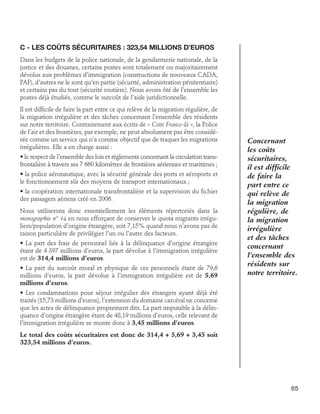 C - Les coûts sécuritaires : 323,54 millions d’euros
Dans les budgets de la police nationale, de la gendarmerie nationale, de la
justice et des douanes, certains postes sont totalement ou majoritairement
dévolus aux problèmes d’immigration (constructions de nouveaux CADA,
PAF), d’autres ne le sont qu’en partie (sécurité, administration pénitentiaire)
et certains pas du tout (sécurité routière). Nous avons ôté de l’ensemble les
postes déjà étudiés, comme le surcoût de l’aide juridictionnelle.
Il est difficile de faire la part entre ce qui relève de la migration régulière, de
la migration irrégulière et des tâches concernant l’ensemble des résidents
sur notre territoire. Contrairement aux écrits de « Cette France-là », la Police
de l’air et des frontières, par exemple, ne peut absolument pas être considérée comme un service qui n’a comme objectif que de traquer les migrations
irrégulières. Elle a en charge aussi :
• le respect de l’ensemble des lois et règlements concernant la circulation transfrontalière à travers ses 7 660 kilomètres de frontières aériennes et maritimes ;
• la police aéronautique, avec la sécurité générale des ports et aéroports et
le fonctionnement sûr des moyens de transport internationaux ;
• la coopération internationale transfrontalière et la supervision du fichier
des passagers aériens créé en 2006.
Nous utiliserons donc essentiellement les éléments répertoriés dans la
monographie n° 14 en nous efforçant de conserver le quota migrants irréguliers/population d’origine étrangère, soit 7,15% quand nous n’avons pas de
raison particulière de privilégier l’un ou l’autre des facteurs.
• La part des frais de personnel liée à la délinquance d’origine étrangère
étant de 4 397 millions d’euros, la part dévolue à l’immigration irrégulière
est de 314,4 millions d’euros.
• La part du surcoût moral et physique de ces personnels étant de 79,6
millions d’euros, la part dévolue à l’immigration irrégulière est de 5,69
millions d’euros.

Concernant
les coûts
sécuritaires,
il est difficile
de faire la
part entre ce
qui relève de
la migration
régulière, de
la migration
irrégulière
et des tâches
concernant
l’ensemble des
résidents sur
notre territoire.

• Les condamnations pour séjour irrégulier des étrangers ayant déjà été
traités (15,73 millions d’euros), l’extension du domaine carcéral ne concerne
que les actes de délinquance proprement dits. La part imputable à la délinquance d’origine étrangère étant de 48,19 millions d’euros, celle relevant de
l’immigration irrégulière se monte donc à 3,45 millions d’euros.
Le total des coûts sécuritaires est donc de 314,4 + 5,69 + 3,45 soit
323,54 millions d’euros.

65

 