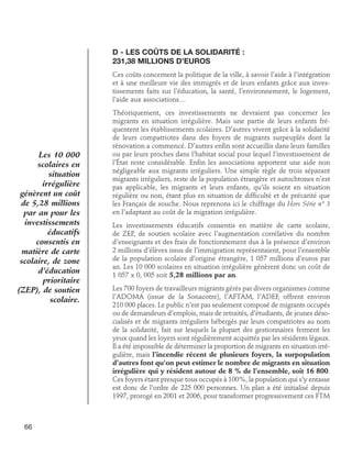 D - Les coûts de la solidarité : 	
231,38 millions d’euros
Ces coûts concernent la politique de la ville, à savoir l’aide à l’intégration
et à une meilleure vie des immigrés et de leurs enfants grâce aux investissements faits sur l’éducation, la santé, l’environnement, le logement,
l’aide aux associations…

Les 10 000
scolaires en
situation
irrégulière
génèrent un coût
de 5,28 millions
par an pour les
investissements
éducatifs
consentis en
matière de carte
scolaire, de zone
d’éducation
prioritaire
(ZEP), de soutien
scolaire.

66

Théoriquement, ces investissements ne devraient pas concerner les
migrants en situation irrégulière. Mais une partie de leurs enfants fréquentent les établissements scolaires. D’autres vivent grâce à la solidarité
de leurs compatriotes dans des foyers de migrants surpeuplés dont la
rénovation a commencé. D’autres enfin sont accueillis dans leurs familles
ou par leurs proches dans l’habitat social pour lequel l’investissement de
l’État reste considérable. Enfin les associations apportent une aide non
négligeable aux migrants irréguliers. Une simple règle de trois séparant
migrants irréguliers, reste de la population étrangère et autochtones n’est
pas applicable, les migrants et leurs enfants, qu’ils soient en situation
régulière ou non, étant plus en situation de difficulté et de précarité que
les Français de souche. Nous reprenons ici le chiffrage du Hors Série n° 3
en l’adaptant au coût de la migration irrégulière.
Les investissements éducatifs consentis en matière de carte scolaire,
de ZEP, de soutien scolaire avec l’augmentation corrélative du nombre
d’enseignants et des frais de fonctionnement dus à la présence d’environ
2 millions d’élèves issus de l’immigration représentaient, pour l’ensemble
de la population scolaire d’origine étrangère, 1 057 millions d’euros par
an. Les 10 000 scolaires en situation irrégulière génèrent donc un coût de
1 057 x 0, 005 soit 5,28 millions par an.
Les 700 foyers de travailleurs migrants gérés par divers organismes comme
l’ADOMA (issue de la Sonacotre), l’AFTAM, l’ADEF, offrent environ
210 000 places. Le public n’est pas seulement composé de migrants occupés
ou de demandeurs d’emplois, mais de retraités, d’étudiants, de jeunes désocialisés et de migrants irréguliers hébergés par leurs compatriotes au nom
de la solidarité, fait sur lesquels la plupart des gestionnaires ferment les
yeux quand les loyers sont régulièrement acquittés par les résidents légaux.
Il a été impossible de déterminer la proportion de migrants en situation irrégulière, mais l’incendie récent de plusieurs foyers, la surpopulation
d’autres font qu’on peut estimer le nombre de migrants en situation
irrégulière qui y résident autour de 8 % de l’ensemble, soit 16 800.
Ces foyers étant presque tous occupés à 100%, la population qui s’y entasse
est donc de l’ordre de 225 000 personnes. Un plan a été initialisé depuis
1997, prorogé en 2001 et 2006, pour transformer progressivement ces FTM

 