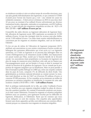 en résidences sociales et créer en même temps de nouvelles structures, avec
une plus grande individualisation des logements, ce que conteste le COPAF
(Comité pour l’avenir des foyers) qui y voit « une volonté de casser les
solidarités existantes ». Il doit arriver à échéance en 2013 et aura donc duré
16 ans pour un montant d’un milliard d’euros subventionné par diverses
institutions locales, régionales, nationales et européennes, soit 62,5 millions
par an. La part relevant des migrations irrégulières est donc de : 62,5 x 16
800/ 225 000 = 4,67 millions d’euros par an.
L’ensemble des aides directes au logement (allocation de logement familial, allocation de logement social, APL) représente un montant de 14 230
millions d’euros. La part des immigrés dont les revenus sont plus faibles
est de 2 100 millions d’euros. Ces aides étant versées individuellement ne
concernent pas les migrants en situation irrégulière, sauf cas de fraude à
l’identité.
Il n’en est pas de même de l’allocation de logement temporaire (ALT),
attribuée aux associations ou aux centres communaux d’action sociale qui
hébergent des personnes défavorisées qui n’ont accès ni à un logement
autonome, ni à l’aide au logement et ne peuvent être hébergées dans un
Centre d’hébergement et de réinsertion sociale (CHRS). Son financement
est assuré moitié par l’État, moitié par le branche famille de la Sécurité
sociale. Les associations étant propriétaires ou locataires du logement ont
plus de marge de manœuvre pour distribuer cette aide qui ne finance pas
l’accompagnement social, qui est limitée à 6 mois et dont le montant est
calculé en fonction de la grandeur du logement. On ne connaît pas la proportion de migrants irréguliers qui en bénéficient. Mais on peut prendre à
titre d’exemple le public hébergé en CHRS qui, selon une enquête conduite
dans les pays de Loire, comporte 3% de déboutés du droit d’asile. Une
généralisation au territoire national aboutirait au constat suivant. Le montant total distribué au titre de l’ALT est d’environ 50 millions d’euros et
concerne 35 000 personnes. Si l’on considère qu’au minimum un millier de
personnes en situation irrégulière en bénéficient, le montant de cette aide
modeste s’établit à 50/35 000 x 1 000 = 1,43 million d’euros.

L’hébergement
des migrants
clandestins
dans les foyers
de travailleurs
migrants coûte
4,67 millions
d’euros.

Bref, la politique institutionnelle de la ville, qui coûte 4 milliards d’euros
par an, bénéficie peu aux migrants irréguliers malgré les plans de rénovation des quartiers sensibles, les contrats d’autonomie proposés aux jeunes,
ou la lutte contre l’illettrisme. Pourtant les migrants en situation irrégulière
habitent aussi ces quartiers, sont également touchés par les difficultés de
logement, d’éducation, et l’illettrisme. Reste que les sommes que nous
avons indiquées ici sont des minima. Des enquêtes plus approfondies
feraient sans doute apparaître qu’elles sont inférieures aux sommes effectivement perçues ou consacrées aux migrants en situation irrégulière.

67

 