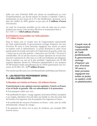 Enfin une carte d’identité AME avec photo est actuellement en cours
d’expérimentation, qui devrait réduire les fraudes à l’identité. Celles-ci,
représentant un peu moins de 0, 5% des bénéficiaires, devraient, sur la
base des chiffres de 2009, générer un peu plus de 2 millions d’euros
d’économies.
Au total, les économies possibles sur les soins de santé qui ne correspondent pas encore à des recettes effectives se monteraient donc à :
6,8 +130 + 2 = 138,8 millions d’euros.
2) Cotisations recouvrables sur l’aide judiciaire : 	
1,77 million d’euros
Dans le même sens et compte tenu de l’augmentation exponentielle
de l’aide juridictionnelle, le gouvernement envisage d’imposer une taxe
d’environ 30 euros à toute personne engageant une action en justice
en matière civile et administrative. Ce projet déclenche la colère d’une
grande partie du monde associatif et de l’opposition de gauche contre une
« justice qui ne sera plus gratuite » (mais pour qui l’est-elle ? Pas pour le
contribuable). On ne sait pas encore si chaque opération de recours donnera lieu à paiement de cette taxe ou si elle sera forfaitaire par plaignant.
Dans le premier cas, qui est le plus probable, l’application aux 39 000
requêtes déposées devant les Tribunaux administratifs et aux quelques
20 240 dossiers traités annuellement par la CNDA généreraient une économie de 59 240 x 30 = 1,77 million d’euros.
Une mesure qui elle aussi a un coût dissuasif plus symbolique que financier.

B - Les recettes proprement dites : 	
11,8 millions d’euros
1) Recettes sur l’entrée en France : 6,3 millions d’euros

Compte tenu de
l’augmentation
exponentielle
de l’aide
juridictionnelle,
le gouvernement
envisage
d’imposer une
taxe d’environ
30 euros à
toute personne
engageant une
action en justice
en matière civile
et administrative.

Contrairement à une opinion souvent exprimée, l’entrée en France
n’est ni facile ni gratuite. Elle est subordonnée à la possession :
• d’un passeport valide avec visa ;
• de justificatifs du séjour : voyage organisé, réservation d’hôtel, inscription
à un congrès, attestation d’accueil dans une famille ou chez des amis, bail
de location d’un logement, titre de propriété d’un logement en France ;
• de justificatifs des moyens d’existence en France : cash, carte de crédit
internationale, chèques de voyage ;
• de garanties de retour vers le pays de résidence, par exemple billet
d’avion retour ;

71

 