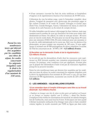 • d’une assurance couvrant les frais de soins médicaux et hospitaliers
d’urgence et de rapatriement à hauteur d’un minimum de 30 000 euros.
L’obtention du visa lui-même exige, outre le formulaire complété, deux
photos, l’original du passeport avec photocopie des premières pages et
des cachets d’entrée et de sortie de l’espace Schengen et d’autre pays
(États-Unis, Grande-Bretagne, Suisse), l’attestation de séjour, le relevé de
compte de la carte bancaire ou du retrait de compte devises.

Parmi les très
nombreuses
taxes qui doivent
être acquittées
par les candidats
aux titres de
séjour, les seules
concernant
les migrants
irréguliers sont
le droit à la
régularisation
d’un montant de
220 euros.

De telles formalités sont de nature à décourager les faux visiteurs, mais augmentent aussi le nombre de ceux qui cherchent à les éviter pour entrer clandestinement en France. Par ailleurs, les coûts ne sont pas neutres : 60 euros
pour un visa de courte durée, 99 euros pour un visa de long séjour, 60 euros
pour une extension DOM-COM, 50 euros minimum pour une assurance si
la carte de crédit internationale ne la couvre pas. Bref, avec les photos et les
photocopies, on peut compter une moyenne de 140 euros. Si nous appliquons ce montant aux 45 000 prolongations de séjour irrégulières, la recette
de l’État les concernant est de : 45 000 x 140 = 6,3 millions d’euros.
2) Recettes sur la demande d’asile et de la régularisation : 	
5,5 millions d’euros
La loi prévoit que les demandeurs d’asile dont les ressources sont supérieures au RSA doivent acquitter une cotisation proportionnelle à leurs
revenus. En pratique, cette condition n’est pas appliquée, d’autant plus
que la plupart des demandeurs d’asile n’ont pas de ressources régulières
puisqu’ils ne peuvent travailler.
Parmi les très nombreuses taxes qui doivent être acquittées par les candidats aux titres de séjour, les seules concernant les migrants irréguliers sont
le droit à la régularisation d’un montant de 220 euros ce qui, sur une base
d’environ 25 000 régularisations, occasionne une recette de 220 x 25000 =
5,5 millions.

C - Les amendes : 152,58 millions d’euros
1) Les amendes dues à l’emploi d’étrangers sans titre ou au travail
dissimulé : 6,2 millions d’euros
« Employer un étranger sans titre de séjour est plus grave qu’employer un Français
ou un étranger en situation régulière sans le déclarer », disait Éric Besson.
L’employeur doit vérifier les autorisations de travail de ses salariés étrangers
lors de l’embauche, mais aussi tous les 6 mois. Il doit payer une taxe quand
il déclare la première embauche d’un étranger mais celui-ci étant considéré
comme régulier, la recette encaissée par l’OFII ne figure pas dans notre

72

 