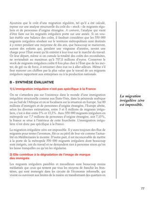 Ajoutons que le coût d’une migration régulière, tel qu’il a été calculé,
repose sur une analyse structurelle du coût du « stock » de migrants réguliers et de personnes d’origine étrangère. A contrario, l’analyse qui vient
d’être faite sur les migrants irréguliers porte sur une année. Si on voulait établir une balance des coûts, il faudrait considérer que les 550 000
migrants irréguliers résidant sur le territoire métropolitain sont destinés
à y rester pendant une moyenne de dix ans, que beaucoup se marieront,
auront des enfants qui, pendant une vingtaine d’années, seront une
charge pour l’État avant qu’ils entrent à leur tour sur le marché du travail.
Or leur départ, même si on cumule la totalité des coûts des reconduites,
ne reviendrait au maximun qu’à 787,8 millions d’euros. Conserver le
stock de migrants irréguliers coûte 6 fois plus cher à l’état que de les inciter, de gré ou de force, à retourner chez eux ou à aller ailleurs. Même s’il
faut minorer ces chiffres par la plus value que le travail de ces migrants
irréguliers rapportent aux entreprises ou à la production nationale.

B - Synthèse évaluative
1) L’immigration irrégulière n’est pas spécifique à la France
On ne s’attardera pas sur l’existence dans le monde d’une immigration
irrégulière structurelle comme aux États-Unis, dans la péninsule arabique
ou au Sud de l’Afrique et on se focalisera sur la situation en Europe. Sur 60
millions d’immigrés et de personnes d’origine étrangère, l’Europe abrite,
selon les diverses estimations, entre 3 et 8 millions de migrants irréguliers, c’est à dire entre 5% et 13,3%. Avec 550 000 migrants irréguliers en
métropole sur 7,7 millions de personnes d’origine étrangère, soit 7,15%,
la France se situe à l’intérieur de cette fourchette. L’immigration irrégulière n’est donc pas spécifique à la France.

La migration
irrégulière zéro
est impossible.

La migration irrégulière zéro est impossible. Il y aura toujours des flux de
migrants pour tenter l’aventure, fût-ce au péril de leur vie comme l’actualité en Méditerranée le montre. D’autre part, il est inconcevable de mettre
à la porte de la métropole 550 000 migrants irréguliers dont beaucoup
sont intégrés, ont du travail et ne demandent rien à personne sinon qu’on
les laisse tranquilles ou qu’on les régularise.
2) Elle contribue à la dégradation de l’image de marque	
des immigrés
Les migrants irréguliers paisibles et travailleurs sont beaucoup moins
médiatisés que ceux qui tentent par tous les moyens de franchir les frontières, qui sont immergés dans les circuits de l’économie informelle, qui
vivent ou survivent aux limites de la misère en transformant des quartiers en

77

 
