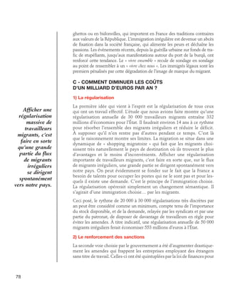 ghettos ou en bidonvilles, qui importent en France des traditions contraires
aux valeurs de la République. L’immigration irrégulière est devenue un abcès
de fixation dans la société française, qui alimente les peurs et déchaîne les
passions. Les évènements récents, depuis la guérilla urbaine sur fonds de trafic de stupéfiants, jusqu’aux manifestations autour du port de la burqâ, ont
renforcé cette tendance. Le « vivre ensemble » recule de sondage en sondage
au point de ressembler à un « vivre chez nous ». Les immigrés légaux sont les
premiers pénalisés par cette dégradation de l’image de marque du migrant.

C - Comment diminuer les coûts 	
d’un milliard d’euros par an ?
1) La régularisation

Afficher une
régularisation
massive de
travailleurs
migrants, c’est
faire en sorte
qu’une grande
partie du flux
de migrants
irréguliers
se dirigent
spontanément
vers notre pays.

La première idée qui vient à l’esprit est la régularisation de tous ceux
qui ont un travail effectif. L’étude que nous avions faite montre qu’une
régularisation annuelle de 30 000 travailleurs migrants entraîne 332
millions d’économies pour l’État. Il faudrait environ 14 ans à ce rythme
pour résorber l’ensemble des migrants irréguliers et réduire le déficit.
À supposer qu’il n’en rentre pas d’autres pendant ce temps. C’est là
que le raisonnement montre ses limites. La migration se situe dans une
dynamique de « shopping migratoire » qui fait que les migrants choisissent très naturellement le pays de destination où ils trouvent le plus
d’avantages et le moins d’inconvénients. Afficher une régularisation
importante de travailleurs migrants, c’est faire en sorte que, sur le flux
de migrants irréguliers, une grande partie se dirigent spontanément vers
notre pays. On peut évidemment se fonder sur le fait que la France a
besoin de talents pour occuper les postes qui ne le sont pas et pour lesquels il existe une demande. C’est le principe de l’immigration choisie.
La régularisation opérerait simplement un changement sémantique. Il
s’agirait d’une immigration choisie… par les migrants.
Ceci posé, le rythme de 20 000 à 30 000 régularisations très discrètes par
an peut être considéré comme un minimum, compte tenu de l’importance
du stock disponible, et de la demande, relayée par les syndicats et par une
partie du patronat, de disposer de davantage de travailleurs en règle pour
éviter les amendes. À titre indicatif, une régularisation annuelle de 50 000
migrants irréguliers ferait économiser 553 millions d’euros à l’État.
2) Le renforcement des sanctions
La seconde voie choisie par le gouvernement a été d’augmenter drastiquement les amendes qui frappent les entreprises employant des étrangers
sans titre de travail. Celles-ci ont été quintuplées par la loi de finances pour

78

 