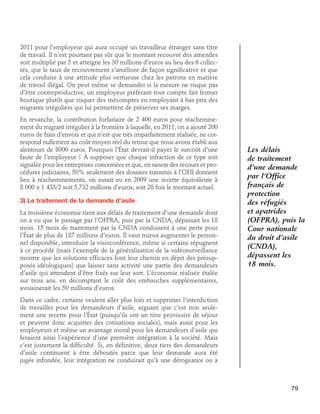 2011 pour l’employeur qui aura occupé un travailleur étranger sans titre
de travail. Il n’est pourtant pas sûr que le montant recouvré des amendes
soit multiplié par 5 et atteigne les 30 millions d’euros au lieu des 6 collectés, que le taux de recouvrement s’améliore de façon significative et que
cela conduise à une attitude plus vertueuse chez les patrons en matière
de travail illégal. On peut même se demander si la mesure ne risque pas
d’être contreproductive, un employeur préférant tout compte fait fermer
boutique plutôt que risquer des mécomptes en employant à bas prix des
migrants irréguliers qui lui permettent de préserver ses marges.
En revanche, la contribution forfaitaire de 2 400 euros pour réacheminement du migrant irrégulier à la frontière à laquelle, en 2011, on a ajouté 200
euros de frais d’envois et qui n’est que très imparfaitement réalisée, ne correspond nullement au coût moyen réel du retour que nous avons établi aux
alentours de 8000 euros. Pourquoi l’État devrait-il payer le surcoût d’une
faute de l’employeur ? À supposer que chaque infraction de ce type soit
signalée pour les entreprises concernées et que, en raison des recours et procédures judiciaires, 50% seulement des dossiers transmis à l’OFII donnent
lieu à réacheminements, on aurait eu en 2009 une recette équivalente à
8 000 x 1 433/2 soit 5,732 millions d’euros, soit 28 fois le montant actuel.
3) Le traitement de la demande d’asile
La troisième économie tient aux délais de traitement d’une demande dont
on a vu que le passage par l’OFPRA, puis par la CNDA, dépassait les 18
mois. 15 mois de traitement par la CNDA conduisent à une perte pour
l’État de plus de 187 millions d’euros. Il vaut mieux augmenter le personnel disponible, introduire la visioconférence, même si certains répugnent
à ce procédé (mais l’exemple de la généralisation de la vidéosurveillance
montre que les solutions efficaces font leur chemin en dépit des présupposés idéologiques) que laisser sans activité une partie des demandeurs
d’asile qui attendent d’être fixés sur leur sort. L’économie réalisée étalée
sur trois ans, en décomptant le coût des embauches supplémentaires,
avoisinerait les 50 millions d’euros.

Les délais
de traitement
d’une demande
par l’Office
français de
protection
des réfugiés
et apatrides
(OFPRA), puis la
Cour nationale
du droit d’asile
(CNDA),
dépassent les
18 mois.

Dans ce cadre, certains veulent aller plus loin et supprimer l’interdiction
de travailler pour les demandeurs d’asile, arguant que c’est non seulement une recette pour l’État (puisqu’ils ont un titre provisoire de séjour
et peuvent donc acquitter des cotisations sociales), mais aussi pour les
employeurs et même un avantage moral pour les demandeurs d’asile qui
feraient ainsi l’expérience d’une première intégration à la société. Mais
c’est justement la difficulté. Si, en définitive, deux tiers des demandeurs
d’asile continuent à être déboutés parce que leur demande aura été
jugée infondée, leur intégration ne conduirait qu’à une dérogeance ou à

79

 