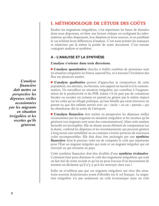 I. Méthodologie de l’étude des coûts
Étudier les migrations irrégulières, c’est répertorier les bases de données
dont nous disposons, en faire une lecture critique en soulignant les informations qu’elles dispensent, leur datation et leurs sources, et en justifiant
le cas échéant leurs différences d’analyse. C’est aussi pointer les manques
et relativiser par là même la portée de notre document. C’est ensuite
conjuguer analyse et synthèse.

A - L’analyse et la synthèse
L’analyse s’oriente dans trois directions.
L’analyse quantitative cherche à établir combien de personnes sont
en situation irrégulière en France aujourd’hui, et à mesurer l’évolution des
flux sur plusieurs années.

n

L’analyse
financière
doit mettre en
perspective les
dépenses réelles
occasionnées
par les migrants
en situation
irrégulière et les
recettes qu’ils
génèrent.

L’analyse qualitative permet d’approcher la composition de cette
population, ses attentes, ses besoins, son rapport au travail et à la consommation. Un travailleur en situation irrégulière qui contribue à l’augmentation de la productivité et du PNB, même s’il ne paie pas de cotisations
fiscales ou sociales (et certains en paient) ne génère pas le même impact
sur les coûts qu’un réfugié politique, qu’une famille qui vient retrouver un
parent ou que des enfants arrivés avec un « oncle » ou un « parrain » qui
les abandonne dès la sortie de l’aéroport.
n

L’analyse financière doit mettre en perspective les dépenses réelles
occasionnées par les migrants en situation irrégulière et les recettes qu’ils
génèrent (ces migrants sont aussi des consommateurs). Mais cette analyse
factuelle est incomplète. Elle ne donne aucun élément de comparaison sur
la durée, confond les dépenses et les investissements qui peuvent générer
à long terme une rentabilité ou au contraire s’avérer porteurs de nouveaux
coûts incompressibles. Elle doit donc être prolongée par une synthèse
financière dont le premier volet est de comparer le coût que représente
pour l’État un migrant irrégulier qui reste et un migrant irrégulier qui est
renvoyé ou qui retourne au pays.
n

Cette synthèse financière doit être doublée d’une synthèse évaluative.
Comment faire pour diminuer le coût des migrations irrégulières qui sont
un fait réel de notre société et qu’on ne peut évacuer d’un mouvement de
menton en déclarant qu’il n’y a qu’à les renvoyer chez eux ?
Enfin on n’oubliera pas que ces migrants irréguliers ont vécu des situations souvent douloureuses avant d’aborder sur le sol français. La migration irrégulière n’a pas seulement un coût économique mais un coût

8

 