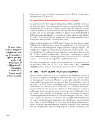 l’exigence, par les associations immigrationnistes, de leur régularisation
puisqu’ils ont déjà un travail.
4) La recherche d’une politique européenne commune
La question relève davantage de l’importance de la demande d’asile que
de son traitement. Nous avons montré pourquoi les demandeurs d’asile
choisissaient de préférence la France parmi toutes les destinations possibles en Europe. Si nous arrivions à nous situer dans la moyenne européenne tant par les privilèges offerts que par la durée de traitement et
l’obligation des reconduites, le choix de la France serait moins valorisé,
les durées de traitement moins longues, les reconduites plus effectives et
l’économie dépasserait les 100 millions d’euros.

Si nous étions
dans la moyenne
européenne tant
par les privilèges
offerts que par
la durée de
traitement et
l’obligation des
reconduites,
le choix de la
France serait
moins valorisé.

80

Enfin, la généralisation de l’AME dans l’Europe de Schengen éviterait
l’afflux ciblé de l’immigration médicale vers la France et le risque de voir
une partie de cette immigration ne pas retourner au pays d’origine. Une
simple division par deux de ces flux et des retours génèrerait une économie de plus de 350 millions d’euros. La même mesure prise dans le cadre
de l’Europe pour l’accueil des enfants de migrants en situation irrégulière
dans les établissements scolaires générerait une économie de 55 millions
d’euros… et beaucoup de crispations identitaires en moins.
On notera que ces quatre mesures aboutiraient à une économie théorique
immédiate de 553 + 24 + 5,5 + 50 + 100 + 350 + 55 soit 1 137, 5 millions
d’euros plus 632 millions pour chacune des deux années suivantes.

D - Émettre un signal politique dissuasif
Nous sommes conscients que ces économies, qui dépassent à peine le
milliard d’euros par an, sont impuissantes à réduire à elles seules le déficit
de l’immigration irrégulière. D’autres mesures plus radicales et parfois
contestables, tant dans leur principe que dans leur application, ont été
proposées : le dépôt d’une caution égale au prix du voyage au moment de
la délivrance du visa qui ne serait remboursée qu’à ceux qui reviennent ;
le versement, par tout demandeur d’asile qui doit justifier de ressources
suffisantes, d’une taxe qui ne serait remboursée que s’il obtient le statut
de réfugié ; des contrôles systématiques sur les employeurs d’étrangers
sans titre par le renforcement et la formation des agents affectés à ce travail ; un gel des aides versées à tous les pays qui refusent la réadmission
de leurs ressortissants ; une suppression des aides à toutes les associations
qui violent la loi républicaine en s’opposant par la force aux embarquements forcés de migrants irréguliers alors que toutes les voies de recours
ont été épuisées ; une traque systématique à la fraude à l’identité (avec

 