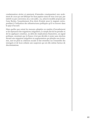 condamnation sévère et paiement d’amendes conséquentes) non seulement de ceux qui ont fabriqué les faux papiers mais de tous ceux qui, par
intérêt ou par conviction, les y ont aidés ; ou, selon le modèle proposé par
Gary Becker, l’acquittement d’un droit d’entrée pour le migrant correspondant à l’utilisation des infrastructures publiques qu’il va trouver dans
le pays d’accueil.
Mais quelles que soient les mesures adoptées en matière d’encadrement
et de répression des migrations irrégulières, le simple fait de les prendre et
de les appliquer constitue, au-delà des implications financières, un signal
politique, montrant que la France n’est pas décidée à rester sans réaction
devant une migration irrégulière en augmentation qui plombe son économie, met en péril sa cohésion sociale et fait retomber sur l’ensemble des
immigrés et de leurs enfants une suspicion qui est elle–même facteur de
discriminations.

81

 