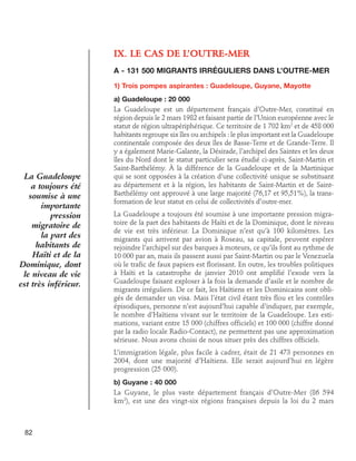 IX.  e cas de l’Outre-Mer
L
A - 131 500 migrants irréguliers dans l’Outre-Mer
1) Trois pompes aspirantes : Guadeloupe, Guyane, Mayotte

La Guadeloupe
a toujours été
soumise à une
importante
pression
migratoire de
la part des
habitants de
Haïti et de la
Dominique, dont
le niveau de vie
est très inférieur.

a) Guadeloupe : 20 000
La Guadeloupe est un département français d’Outre-Mer, constitué en
région depuis le 2 mars 1982 et faisant partie de l’Union européenne avec le
statut de région ultrapériphérique. Ce territoire de 1 702 km2 et de 458 000
habitants regroupe six îles ou archipels : le plus important est la Guadeloupe
continentale composée des deux îles de Basse-Terre et de Grande-Terre. Il
y a également Marie-Galante, la Désirade, l’archipel des Saintes et les deux
îles du Nord dont le statut particulier sera étudié ci-après, Saint-Martin et
Saint-Barthélémy. À la différence de la Guadeloupe et de la Martinique
qui se sont opposées à la création d’une collectivité unique se substituant
au département et à la région, les habitants de Saint-Martin et de SaintBarthélémy ont approuvé à une large majorité (76,17 et 95,51%), la transformation de leur statut en celui de collectivités d’outre-mer.
La Guadeloupe a toujours été soumise à une importante pression migratoire de la part des habitants de Haïti et de la Dominique, dont le niveau
de vie est très inférieur. La Dominique n’est qu’à 100 kilomètres. Les
migrants qui arrivent par avion à Roseau, sa capitale, peuvent espérer
rejoindre l’archipel sur des barques à moteurs, ce qu’ils font au rythme de
10 000 par an, mais ils passent aussi par Saint-Martin ou par le Venezuela
où le trafic de faux papiers est florissant. En outre, les troubles politiques
à Haïti et la catastrophe de janvier 2010 ont amplifié l’exode vers la
Guadeloupe faisant exploser à la fois la demande d’asile et le nombre de
migrants irréguliers. De ce fait, les Haïtiens et les Dominicains sont obligés de demander un visa. Mais l’état civil étant très flou et les contrôles
épisodiques, personne n’est aujourd’hui capable d’indiquer, par exemple,
le nombre d’Haïtiens vivant sur le territoire de la Guadeloupe. Les estimations, variant entre 15 000 (chiffres officiels) et 100 000 (chiffre donné
par la radio locale Radio-Contact), ne permettent pas une approximation
sérieuse. Nous avons choisi de nous situer près des chiffres officiels.
L’immigration légale, plus facile à cadrer, était de 21 473 personnes en
2004, dont une majorité d’Haïtiens. Elle serait aujourd’hui en légère
progression (25 000).
b) Guyane : 40 000
La Guyane, le plus vaste département français d’Outre-Mer (86 594
km2), est une des vingt-six régions françaises depuis la loi du 2 mars

82

 