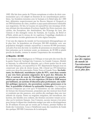 1982. Elle fait donc partie de l’Union européenne et relève du droit communautaire qui y est adapté en fonction de ses caractéristiques particulières. Ses frontières terrestres avec le Surinam et le Brésil (plus de 1 000
km), délimitées respectivement par les fleuves Maroni et Oyapock et
ses 300 kilomètres de côtes, rendent ce pays particulièrement vulnérable
aux migrations. De fait, la Guyane est aujourd’hui une mosaïque d’ethnies abritant des descendants d’esclaves fugitifs (les Noirs marrons), des
créoles, des Européens, des Amérindiens, des H’mongs du Laos, des
Chinois et des immigrés venus du Surinam, du Guyana, du Brésil et
d’Haïti, attirés par le niveau de vie supérieur, l’orpaillage clandestin et
les prestations sociales généreuses de cette région française.
C’est une des régions du monde où l’accroissement démographique est
le plus fort. Sa population est d’environ 206 000 résidents, avec une
population étrangère estimée aujourd’hui à environ 68 000 personnes,
soit près d’un tiers du total. Le nombre de personnes en situation irrégulière présentes sur le territoire serait, au minimum, de 20 000 et plutôt
proche du double, comme le montre l’importance des reconduites.
c) Mayotte : 60 000
À mi-chemin entre Madagascar et l’Afrique et tout près des trois îles de
la partie Ouest de l’archipel des Comores, La Grande Comore, Mohéli
et Anjouan, la collectivité de Mayotte, qui a choisi quatre fois de suite
de rester française, est aujourd’hui le 101e département français tout en
conservant une série de droits locaux. Elle s’étend sur 374 kilomètres
carrés avec deux îles principales, Petite-Terre et Grande-Terre. Ses habitants, les Mahorais, musulmans à plus de 95%, sont donc soumis
à une très forte pression migratoire de la part des Africains de
l’Est et surtout de ceux de l’Archipel des Comores tout proche,
attirés par un niveau de vie très supérieur (10 fois le PNB moyen
par habitant), un système d’éducation plus performant, une stabilité politique éprouvée, des prestations sociales généreuses et in
fine, la possibilité d’obtenir la nationalité française. Ces étrangers
arrivent d’Anjouan qui n’est qu’à 70 kilomètres sur des embarcations
de fortune (les kwassa-kwassas), propulsées par des moteurs hors-bord
et conduites par des passeurs, avec parfois des naufrages dans une mer
infestée de requins. Parmi ces migrants irréguliers, des travailleurs, des
lycéens, des familles avec enfants, des femmes enceintes venant accoucher sur le territoire français. Aux Comores, aucune mesure n’est prise
pour freiner le départ des clandestins malgré une aide au développement
de 20 millions d’euros par an versée par la France, premier bailleur de
fonds des Comoriens. Ceux-ci bénéficient aussi des transferts de fonds
des quelque 200 000 Comoriens de la métropole.

La Guyane est
une des régions
du monde où
l’accroissement
démographique
est le plus fort.

83

 