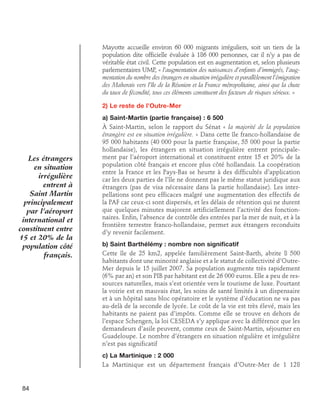 Mayotte accueille environ 60 000 migrants irréguliers, soit un tiers de la
population dite officielle évaluée à 186 000 personnes, car il n’y a pas de
véritable état civil. Cette population est en augmentation et, selon plusieurs
parlementaires UMP, « l’augmentation des naissances d’enfants d’immigrés, l’augmentation du nombre des étrangers en situation irrégulière et parallèlement l’émigration
des Mahorais vers l’île de la Réunion et la France métropolitaine, ainsi que la chute
du taux de fécondité, tous ces éléments constituent des facteurs de risques sérieux. »
2) Le reste de l’Outre-Mer

Les étrangers
en situation
irrégulière
entrent à
Saint Martin
principalement
par l’aéroport
international et
constituent entre
15 et 20% de la
population côté
français.

a) Saint-Martin (partie française) : 6 500
À Saint-Martin, selon le rapport du Sénat « la majorité de la population
étrangère est en situation irrégulière. » Dans cette île franco-hollandaise de
95 000 habitants (40 000 pour la partie française, 55 000 pour la partie
hollandaise), les étrangers en situation irrégulière entrent principalement par l’aéroport international et constituent entre 15 et 20% de la
population côté français et encore plus côté hollandais. La coopération
entre la France et les Pays-Bas se heurte à des difficultés d’application
car les deux parties de l’île ne donnent pas le même statut juridique aux
étrangers (pas de visa nécessaire dans la partie hollandaise). Les interpellations sont peu efficaces malgré une augmentation des effectifs de
la PAF car ceux-ci sont dispersés, et les délais de rétention qui ne durent
que quelques minutes majorent artificiellement l’activité des fonctionnaires. Enfin, l’absence de contrôle des entrées par la mer de nuit, et à la
frontière terrestre franco-hollandaise, permet aux étrangers reconduits
d’y revenir facilement.
b) Saint Barthélémy : nombre non significatif
Cette île de 25 km2, appelée familièrement Saint-Barth, abrite 8 500
habitants dont une minorité anglaise et a le statut de collectivité d’OutreMer depuis le 15 juillet 2007. Sa population augmente très rapidement
(6% par an) et son PIB par habitant est de 26 000 euros. Elle a peu de ressources naturelles, mais s’est orientée vers le tourisme de luxe. Pourtant
la voirie est en mauvais état, les soins de santé limités à un dispensaire
et à un hôpital sans bloc opératoire et le système d’éducation ne va pas
au-delà de la seconde de lycée. Le coût de la vie est très élevé, mais les
habitants ne paient pas d’impôts. Comme elle se trouve en dehors de
l’espace Schengen, la loi CESEDA s’y applique avec la différence que les
demandeurs d’asile peuvent, comme ceux de Saint-Martin, séjourner en
Guadeloupe. Le nombre d’étrangers en situation régulière et irrégulière
n’est pas significatif
c) La Martinique : 2 000
La Martinique est un département français d’Outre-Mer de 1 128

84

 