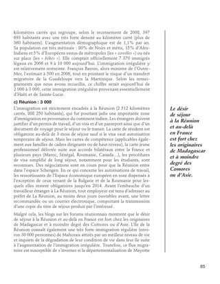 kilomètres carrés qui regroupe, selon le recensement de 2008, 397
693 habitants avec une très forte densité au kilomètre carré (plus de
360 habitants). L’augmentation démographique est de 1,1% par an.
Sa population est très métissée : 80% de Noirs et métis, 15% d’AfroIndiens et 5% d’Européens venus de métropoles (les « zoreilles ») ou nés
sur place (les « békés »). Elle comptait officiellement 7 370 immigrés
légaux en 2006 et 9 à 10 000 aujourd’hui. L’immigration irrégulière y
est relativement restreinte. François Baroin, alors ministre de l’OutreMer, l’estimait à 500 en 2006, tout en pointant le risque d’un transfert
migratoire de la Guadeloupe vers la Martinique. Selon les renseignements que nous avons recueillis, ce chiffre serait aujourd’hui de
2 000 à 3 000, cette immigration irrégulière provenant essentiellement
d’Haïti et de Sainte-Lucie.
c) Réunion : 3 000
L’immigration est strictement encadrée à la Réunion (2 512 kilomètres
carrés, 808 250 habitants), qui fut pourtant jadis une importante zone
d’immigration en provenance du continent indien. Les étrangers doivent
justifier d’un permis de travail, d’un visa et d’un passeport ainsi que d’un
document de voyage pour le séjour ou le transit. La carte de résident est
obligatoire au-delà de 3 mois de séjour sauf si le visa vaut autorisation
temporaire de séjour. Mais les cartes de compétence (applicables également aux familles de cadres dirigeants ou de haut niveau), la carte jeune
professionnel délivrée suite aux accords bilatéraux entre la France et
plusieurs pays (Maroc, Sénégal, Roumanie, Canada…), les procédures
de visa simplifié de long séjour, notamment pour les étudiants, sont
reconnues. Des négociations sont en cours pour que la Réunion entre
dans l’espace Schengen. En ce qui concerne les autorisations de travail,
les ressortissants de l’Espace économique européen en sont dispensés à
l’exception de ceux venant de la Bulgarie et de la Roumanie pour lesquels elles restent obligatoires jusqu’en 2014. Avant l’embauche d’un
travailleur étranger à La Réunion, tout employeur est tenu d’adresser au
préfet de La Réunion, au moins deux jours ouvrables avant, une lettre
recommandée ou un courrier électronique, comportant la transmission
d’une copie du titre de séjour produit par l’intéressé.

Le désir
de séjour
à la Réunion
et au-delà
en France
est fort chez
les originaires
de Madagascar
et à moindre
degré des
Comores
ou d’Asie.

Malgré cela, les blogs sur les forums réunionnais montrent que le désir
de séjour à la Réunion et au-delà en France est fort chez les originaires
de Madagascar et à moindre degré des Comores ou d’Asie. L’île de la
Réunion connaît également une très forte immigration régulière (environ 30 000 personnes) de Mahorais attirés par un meilleur niveau de vie
et inquiets de la dégradation de leur condition de vie dans leur île suite
à l’augmentation de l’immigration irrégulière. Toutefois, ce flux migratoire est susceptible de s’inverser si la départementalisation de Mayotte

85

 