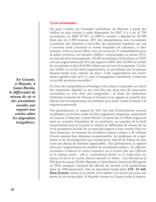 1) Les reconduites

En Guyane,
à Mayotte, à
Saint-Martin,
le différentiel de
niveau de vie et
des prestations
sociales par
rapport aux
voisins attire
les migrations
irrégulières.

88

On peut s’arrêter sur l’exemple symbolique de Mayotte à partir des
chiffres les plus récents à notre disposition. En 2007, il y a eu 15 750
reconduites, en 2008 16 957, en 2009 le nombre a dépassé les 20 000
dont plus de 3 000 mineurs. 40% des interpellations avec reconduites
concernent des réitérants (c’est-à-dire des personnes expulsées qui ont
à nouveau tenté l’aventure et contre lesquelles les sanctions, si elles
existent, n’ont eu aucun effet), avec un record de 11 interpellations pour
la même personne. Les derniers chiffres, communiqués en janvier 2011,
ne sont pas plus encourageants : 26 405 reconduites à la frontière en 2010,
soit une augmentation de 32% par rapport à 2009, dont 20 000 sur arrêtés
de reconduites et plus de 6 000 enfants qui ont suivi leurs parents. Ce dernier chiffre est en très nette augmentation, ce qui indique que les parents
laissent moins leurs enfants sur place. Cette augmentation des reconduites signifie-t-elle qu’il y a plus d’immigration clandestine à Mayotte
ou qu’elle est mieux surveillée ?
Un tiers des interpellations d’étrangers non admis comportent un relevé
des empreintes digitales ce qui veut dire que deux tiers des personnes
reconduites ne sont donc pas enregistrées ; la durée de vérification
d’identité est passée de 4 heures à 8 heures et on signale un contrôle plus
efficace des reconnaissances de paternité pour lutter contre la fraude à la
migration paternelle.
Plus généralement, le rapport de 2011 fait état d’informations souvent
accablantes sur la lutte contre les flux migratoires irréguliers, notamment
en Guyane, à Mayotte, à Saint-Martin. La raison de cet afflux migratoire
tient au caractère d’insularité de ces territoires, au caractère de la forêt
amazonienne pour la Guyane et surtout au différentiel de niveau de vie
et de prestations sociales de ces pays par rapport à leurs voisins. Pour ces
trois territoires, les moyens de reconduite étaient estimés à 40 millions
d’euros annuels hors dépenses exceptionnelles. Les politiques de coopération et de développement qui avaient pour objectif de freiner les flux
n’ont pas donné de résultats appréciables.. Plus globalement, le rapport
note que l’augmentation du nombre de reconduites traduit « des difficultés
persistantes à maîtriser les entrées irrégulières sur le territoire plus que l’efficacité
de la politique menée : celle-ci, essentiellement fondée sur le renforcement des
moyens des forces de sécurité, finit par atteindre ses limites. » Les effectifs de la
PAF pour les quatre DOM, Mayotte et Saint-Martin, étaient de 883 agents
en 2010, auxquels s’ajoutent les effectifs de sécurité et de gendarmerie
(plus de 1500 personnes). Soit en équivalent temps plein 119, 15 millions d’euros, même si la totalité n’est utilisée à ce travail que pour une
partie de son temps plein. À Mayotte comme en Guyane selon le rapport,

 