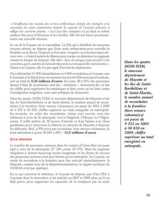 « l’insuffisance des moyens des services préfectoraux chargés des étrangers et la
saturation du centre pénitentiaire limitent la capacité de l’autorité judiciaire à
infliger des sanctions pénales. » La Cour des comptes n’a pu faire la même
analyse fine pour la Réunion et les Antilles. Elle devrait lancer prochainement une nouvelle mission.
Le cas de la Guyane est ici exemplaire. La PAF, qui a bénéficié de nouveaux
moyens aériens, ne dispose que d’une seule embarcation pour surveiller la
frontière sur le fleuve Oyapock et d’un seul « bungalow en rénovation depuis plusieurs mois » à Saint-Laurent du Maroni pour mettre en détention les migrants
venant en barque du Surinam. Elle doit « louer des pirogues pour procéder à des
reconduites que les autorités du Surinam refusent de recevoir quand elles sont nocturnes ».
Quant à la Guyana, elle n’a pas signé d’accord de réadmission.
On a dénombré 11 500 interpellations et 9 000 reconduites en Guyane vers
le Surinam et le Brésil pour un montant moyen de 584 euros par reconduite,
soit un total de 5,25 millions d’euros. En outre, 40 à 50% des personnes
faisant l’objet de reconduites sont des « réitérants ». Autrement dit, on fait
du chiffre pour augmenter les statistiques et faire croire qu’on lutte contre
l’immigration irrégulière, mais sans politique de dissuasion.
Dans les quatre DOM-TOM, le nouveau département de Mayotte et les
iles de Saint-Barthélémy et de Saint-Martin, le nombre annuel de reconduites à la frontière (hors retours volontaires) est passé de 2002 à 2009
de 9 252 à 30 820, chiffre supérieur au total enregistré en métropole.
En revanche, les coûts des reconduites, même avec escorte, sont très
inférieurs à ceux de la métropole vers le Maghreb, l’Afrique ou l’Afghanistan. Il suffit parfois de 36 heures d’attente et d’un bateau avec deux
gendarmes pour retraverser le Maroni ou ramener de Mayotte à Anjouan
les déboutés. Bref, à 500 euros par reconduite, hors retours volontaires, le
total atteindrait à peine 30 820 x 500 = 15,5 millions d’euros.
2) La rétention
Le nombre de personnes retenues dans les centres d’Outre-Mer est quasi
égal à celui de la métropole (27 244 contre 30 270). Mais les migrants
irréguliers y restent beaucoup moins longtemps et les droits de recours
des personnes retenues sont plus limités qu’en métropole. En Guyane, un
arrêté de reconduite à la frontière peut être exécuté immédiatement. À
Mayotte, compte tenu de la départementalisation, le régime juridique du
CESEDA n’est pas appliqué.

Dans les quatre
DOM-TOM,
le nouveau
département
de Mayotte et
les iles de SaintBarthélémy et
de Saint-Martin,
le nombre annuel
de reconduites
à la frontière
(hors retours
volontaires)
est passé de
9 252 en 2002
à 30 820 en
2009, chiffre
supérieur au total
enregistré en
métropole.

En ce qui concerna la rétention, la Guyane ne dispose que d’un CRA à
Cayenne dont la rénovation a été réalisée en 2007 et 2008 alors qu’il est
déjà prévu, pour augmenter les capacités, de le remplacer par un autre

89

 