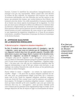 humain. Comme le martèlent les associations immigrationnistes, un
immigré n’est pas une marchandise. Même quand elles sont décrites
en termes de flux collectifs, les migrations sont toujours une somme
d’aventures individuelles avec des individus qui ont des espoirs et des
peurs, qui prennent des risques, qui veulent préserver leur liberté, qui
estiment avoir des droits. Ces coûts immatériels et humains interdisent
de se limiter aux stricts aspects économiques de la migration. Ce n’est
pas une raison pour substituer le réflexe à la réflexion et s’enfermer dans
un discours compassionnel qui récuserait toute approche économique.
Nous pensons même que les passions seront d’autant moins avivées que
chacun pourra en toute connaissance de cause savoir ce que coûtent et
ce que rapportent les migrations irrégulières et, à l’aune de ses propres
convictions, considérer l’importance réciproque du facteur économique
et du facteur humain.

B - Approche qualitative 	
de la migration irrégulière
1) Qu’est ce qu’un « migrant en situation irrégulière » ?
En fait, il vaudrait sans doute mieux parler d’« immigrés » que de
« migrants » parce que nous ne traitons pas de l’émigration et que
ces migrants veulent dans leur très grande majorité s’installer définitivement ou pour une longue durée et passer de la situation transitoire de « migrants » au statut d’« immigrés ». De même il s’agit d’
« étrangers » plus que de « migrants » ou d’ « immigrés » car aucun d’entre
eux n’a obtenu la nationalité française puisqu’ils n’existent pas pour l’étatcivil. Si nous avons conservé dans le texte l’appellation « migrants irréguliers » c’est parce que c’est celle qui est couramment employée dans les
rapports internationaux et que le fait que certains sont renvoyés, ce qui
implique une analyse financière des coûts de retour, ne leur permettra pas
d’accéder au statut d’immigrés.

Il ne faut pas
s’enfermer dans
un discours
compassionnel
récusant toute
approche
économique.

Faut-il utiliser le terme « irrégulier » ou comme les anglo-saxons le
vocable « illegal » ? On peut être en séjour irrégulier (question de statut) sans avoir un comportement illégal (c’est-à-dire qui a consciemment violé la loi). Parmi les migrants irréguliers, plusieurs catégories
n’ont pas choisi de l’être comme ceux à qui les passeurs ont confisqué
leurs papiers. Un étranger en situation irrégulière nommé « clandestin »
(mot qui laisse entendre qu’ils sont coupables ) par ceux qui veulent les
renvoyer chez eux, ou « sans-papiers » (mot qui laisse entendre qu’ils
sont victimes) par les partisans d’une régularisation large ou totale, est un
étranger dépourvu de titre de séjour en règle ou d’autorisation de séjour.

9

 