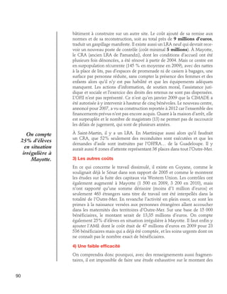 bâtiment à construire sur un autre site. Le coût ajouté de sa remise aux
normes et de sa reconstruction, soit au total près de 9 millions d’euros,
traduit un gaspillage manifeste. Il existe aussi un LRA neuf qui devrait recevoir un nouveau poste de contrôle (coût minimal 5 millions). À Mayotte,
le CRA (ancien LRA de Pamandzi), dont les conditions d’accueil ont été
plusieurs fois dénoncées, a été rénové à partir de 2004. Mais ce centre est
en surpopulation récurrente (145 % en moyenne en 2009), avec des nattes
à la place de lits, pas d’espaces de promenade ni de casiers à bagages, une
surface par personne réduite, sans compter la présence des femmes et des
enfants alors qu’il n’y est pas habilité et que les équipements adéquats
manquent. Les actions d’information, de soutien moral, l’assistance juridique et sociale et l’exercice des droits des retenus ne sont pas dispensées.
L’OFII n’est pas représenté. Ce n’est qu’en janvier 2009 que la CIMADE a
été autorisée à y intervenir à hauteur de cinq bénévoles. Le nouveau centre,
annoncé pour 2007, a vu sa construction reportée à 2012 car l’ensemble des
financements prévus n’est pas encore acquis. Quant à la maison d’arrêt, elle
est surpeuplée et le nombre de magistrats (13) ne permet pas de raccourcir
les délais de jugement, qui sont de plusieurs années.

On compte
25% d’élèves
en situation
irrégulière à
Mayotte.

À Saint-Martin, il y a un LRA. En Martinique aussi alors qu’il faudrait
un CRA, que 52% seulement des reconduites sont exécutées et que les
demandes d’asile sont instruites par l’OFPRA… de la Guadeloupe. Il y
aurait aussi 6 zones d’attente représentant 36 places dans tout l’Outre-Mer.
3) Les autres coûts
En ce qui concerne le travail dissimulé, il existe en Guyane, comme le
soulignait déjà le Sénat dans son rapport de 2005 et comme le montrent
les études sur la fuite des capitaux via Western Union. Les contrôles ont
également augmenté à Mayotte (1 500 en 2009, 3 200 en 2010), mais
n’ont rapporté qu’une somme dérisoire (moins d’1 million d’euros) et
seulement 463 étrangers sans titre de travail ont été interpellés dans la
totalité de l’Outre-Mer. En revanche l’activité en plein essor, ce sont les
primes à la naissance versées aux personnes étrangères allant accoucher
dans les maternités des territoires d’Outre-Mer. Sur une base de 15 000
bénéficiaires, le montant serait de 13,35 millions d’euros. On compte
également 25% d’élèves en situation irrégulière à Mayotte. Il faut enfin y
ajouter l’AME dont le coût était de 47 millions d’euros en 2009 pour 23
536 bénéficiaires mais qui a déjà été comptée, et les soins urgents dont on
ne connaît pas le nombre exact de bénéficiaires.
4) Une faible efficacité
On comprendra donc pourquoi, avec des renseignements aussi fragmentaires, il est impossible de faire une étude exhaustive sur le montant des

90

 