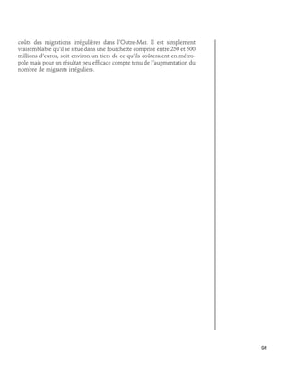 coûts des migrations irrégulières dans l’Outre-Mer. Il est simplement
vraisemblable qu’il se situe dans une fourchette comprise entre 250 et 500
millions d’euros, soit environ un tiers de ce qu’ils coûteraient en métropole mais pour un résultat peu efficace compte tenu de l’augmentation du
nombre de migrants irréguliers.

91

 