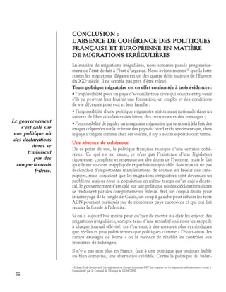 CONCLUSION :
L’absence de cohérence des politiques
française et européenne en matière
de migrations irrégulières
En matière de migrations irrégulières, nous sommes passés progressivement de l’état de fait à l’état d’urgence. Nous avions montré18 que la lutte
contre les migrations illégales est un des quatre défis majeurs de l’Europe
du XXIe siècle. Il ne semble pas près d’être relevé.
Toute politique migratoire est en effet confrontée à trois évidences :
• l’impossibilité pour un pays d’accueillir tous ceux qui voudraient y venir
s’ils ne peuvent leur fournir une formation, un emploi et des conditions
de vie décentes pour eux et leur famille ;

Le gouvernement
s’est calé sur
une politique où
des déclarations
dures se
traduisent
par des
comportements
frileux.

• l’impossibilité d’une politique migratoire strictement nationale dans un
univers de libre circulation des biens, des personnes et des messages ;
• l’impossibilité de juguler un imaginaire migratoire qui se nourrit à la fois des
images colportées sur la richesse des pays du Nord et du sentiment que, dans
le pays d’origine comme chez ses voisins, il n’y a aucun espoir à court terme.
Une absence de cohérence
De ce point de vue, la politique française manque d’une certaine cohérence. Ce qui est en cause, ce n’est pas l’existence d’une législation
rigoureuse, complexe et respectueuse des droits de l’homme, mais le fait
qu’elle est souvent inappliquée et parfois inapplicable. Soucieux de ne pas
déclencher d’importantes manifestations de soutien en faveur des sanspapiers, mais conscient que les migrations irrégulières sont devenues un
problème majeur pour la population en même temps qu’un enjeu électoral, le gouvernement s’est calé sur une politique où des déclarations dures
se traduisent par des comportements frileux. Bref, un coup à droite pour
le nettoyage de la jungle de Calais, un coup à gauche pour refuser les tests
ADN pourtant pratiqués par de nombreux pays européens et qui ont fait
reculer la fraude à l’identité.
Si on a aujourd’hui moins peur qu’hier de mettre au clair les enjeux des
migrations irrégulières, compte tenu d’une actualité qui nous les rappelle
à chaque journal télévisé, on s’en tient à des mesures plus symboliques
que réelles et plus politiciennes que politiques comme « l’évacuation des
camps sauvages de Roms » ou la menace de rétablir les contrôles aux
frontières de Schengen.
Il n’y a pas non plus en France, face à une politique pas toujours lisible
ou bien comprise, une alternative crédible. Certes la politique du balan-

92

18. Jean-Paul Gourévitch Les migrations en Europe Acropole 2007 et « rapport sur les migrations subsahariennes » voté à
l’unanimité par le Conseil de l’Europe le 18/04/2008.

 