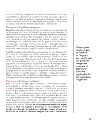 cier fait qu’à chaque changement de majorité - voire même, dans le cas
d’une inflexion, à l’intérieur d’une même majorité -, l’équipe au pouvoir
détricote ce qu’a fait la précédente. Mais aujourd’hui aucun texte ne nous
indique clairement ce que ferait dans la pratique la gauche si elle revenait
au pouvoir ou l’extrême droite si elle parvenait à le conquérir.
Une absence de politique européenne
Quand les migrants irréguliers arrivent en France, ils sont souvent à la
fin de leur parcours, face à un Eldorado qui n’en est pas un mais dont ils
ont rêvé pendant leur périple. C’est aux frontières extérieures de l’espace
Schengen qu’ils devraient être interpellés et que leur cas devrait être
traité. Mais ces frontières sont poreuses en Espagne, en Italie, en Grèce,
en Allemagne, en Pologne et même dans les pays scandinaves. Tandis
que les passeurs ont acquis l’expérience du terrain et de l’organisation, les
systèmes VIS et la base de données Visabio ne sont pas totalement opérationnels ou interconnectés, malgré les avancées de la biométrie.
Fin 2008, sous la présidence Sarkozy, les Européens ont voté à l’unanimité
un « Pacte sur l’immigration et l’asile », mais celui-ci n’est pas respecté
comme on l’a vu avec les coups de canifs donnés par l’Italie dans le cas
des migrants tunisiens. Chaque pays agit en fonction de l’urgence, sans
qu’il y ait une politique européenne commune et déterminée dans son
application face aux migrations irrégulières. Par ailleurs, l’Espagne via les
Canaries, l’Italie via Lampedusa, la Grèce via son chapelet d’îles et Malte
sont confrontées à une migration irrégulière exponentielle contre laquelle
ces pays n’ont pas de recours. Les flux migratoires modifient leur trajectoire en fonction du renforcement des contrôles. Demain les Baléares,
Madère, les Açores, Chypre, la Corse ou la Sardaigne seront peut-être les
nouvelles destinations des migrants en Méditerranée.
Une absence de vision géopolitique
Enfin - et ce n’est pas spécifique à la France - la lutte contre les migrations irrégulières manque d’une vision géopolitique. On a longtemps
cru que le développement solidaire des pays d’origine serait de nature à
freiner les flux migratoires dans la mesure où il créerait de la richesse à
l’intérieur du pays et dissuaderait les cerveaux de tout quitter, y compris
leurs racines ou leur famille, pour exporter leur savoir-faire dans les pays
où ils seraient plus rentables. On sait aujourd’hui que, si cette politique a
connu quelques avancées ponctuelles - un puits, une école, une mosquée
ou une activité commerciale créatrice d’emplois -, elle n’a généré aucun
effet de seuil. Bien au contraire, le développement favorise la migration car il donne au migrant la possibilité de rassembler le capital
intellectuel, financier ou relationnel qui lui permettra d’avoir une
qualité de vie meilleure, des contacts plus soutenus et des revenus

Chaque pays
européen agit
en fonction
de l’urgence,
sans qu’il y ait
une politique
européenne
commune et
déterminée
dans son
application face
aux migrations
irrégulières.

93

 