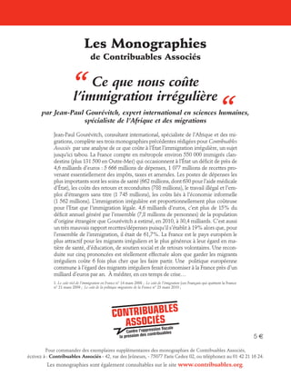 Les Monographies

“

de Contribuables Associés

Ce que nous coûte
l’immigration irrégulière

“

par Jean-Paul Gourévitch, expert international en sciences humaines,
spécialiste de l’Afrique et des migrations
Jean-Paul Gourévitch, consultant international, spécialiste de l’Afrique et des migrations, complète ses trois monographies précédentes rédigées pour Contribuables
Associés par une analyse de ce que coûte à l’État l’immigration irrégulière, un sujet
jusqu’ici tabou. La France compte en métropole environ 550 000 immigrés clandestins (plus 131 500 en Outre-Mer) qui occasionnent à l’État un déficit de près de
4,6 milliards d’euros : 5 666 millions de dépenses, 1 077 millions de recettes provenant essentiellement des impôts, taxes et amendes. Les postes de dépenses les
plus importants sont les soins de santé (662 millions, dont 630 pour l’aide médicale
d’État), les coûts des retours et reconduites (788 millions), le travail illégal et l’emploi d’étrangers sans titre (1 745 millions), les coûts liés à l’économie informelle
(1 562 millions). L’immigration irrégulière est proportionnellement plus coûteuse
pour l’Etat que l’immigration légale. 4,6 milliards d’euros, c’est plus de 15% du
déficit annuel généré par l’ensemble (7,8 millions de personnes) de la population
d’origine étrangère que Gourévitch a estimé, en 2010, à 30,4 milliards. C’est aussi
un très mauvais rapport recettes/dépenses puisqu’il s’établit à 19% alors que, pour
l’ensemble de l’immigration, il était de 61,7%. La France est le pays européen le
plus attractif pour les migrants irréguliers et le plus généreux à leur égard en matière de santé, d’éducation, de soutien social et de retours volontaires. Une reconduite sur cinq prononcées est réellement effectuée alors que garder les migrants
irréguliers coûte 6 fois plus cher que les faire partir. Une politique européenne
commune à l’égard des migrants irréguliers ferait économiser à la France près d’un
milliard d’euros par an. À méditer, en ces temps de crise…
1. Le coût réel de l’immigration en France n° 14 mars 2008 ; Le coût de l’émigration (ces Français qui quittent la France
n° 21 mars 2009 ; Le coût de la politique migratoire de la France n° 23 mars 2010 ;

5e
Pour commander des exemplaires supplémentaires des monographies de Contribuables Associés,
écrivez à : Contribuables Associés - 42, rue des Jeûneurs, - 75077 Paris Cedex 02, ou téléphonez au 01 42 21 16 24.

Les monographies sont également consultables sur le site www.contribuables.org.

 