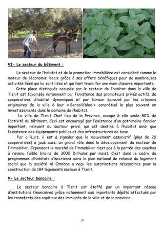 13
VI- Le secteur du bâtiment :
Le secteur de l’habitat et de la promotion immobilière est considéré comme le
moteur de l’économie locale grâce à ses effets bénéfiques pour de nombreuses
activités liées qui lui sont liées et qui font travailler une main d’œuvre importante.
Cette place distinguée occupée par le secteur de l’habitat dans la ville de
Tiznit est favorisée notamment par l’existence des promoteurs privés actifs, de
coopératives d’habitat dynamiques et par l’amour éprouvé par les citoyens
originaires de la ville à leur « Bercail/bled » concrétisé le plus souvent en
investissements dans le domaine de l’habitat.
La ville de Tiznit Chef lieu de la Province, occupe à elle seule 80% de
l’activité du bâtiment. Ceci est encouragé par l’existence d’un patrimoine foncier
important, relevant du secteur privé, qui est destiné à l’habitat ainsi que
l’existence des équipements publics et des infrastructures de base.
Par ailleurs, il est à signaler que le mouvement associatif (plus de 20
coopératives) a joué aussi un grand rôle dans le développement du secteur de
l’immobilier. Cependant le marché de l’immobilier n’est pas à la portée des couches
à revenu faible (moins de 3000 Dirhams par mois). C’est dans le cadre de
programmes d’habitats s’inscrivant dans le plan national de relance du logement
social que la société Al Omrane a reçu les autorisations nécessaires pour la
construction de 184 logements sociaux à Tiznit.
V- Le secteur bancaire :
Le secteur bancaire à Tiznit est étoffé par un important réseau
d’institutions financières grâce notamment aux importants dépôts effectués par
les transferts des capitaux des immigrés de la ville et de la province.
 