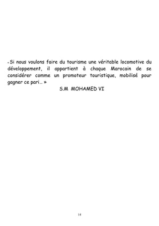 14
« Si nous voulons faire du tourisme une véritable locomotive du
développement, il appartient à chaque Marocain de se
considérer comme un promoteur touristique, mobilisé pour
gagner ce pari… »
S.M MOHAMED VI
 