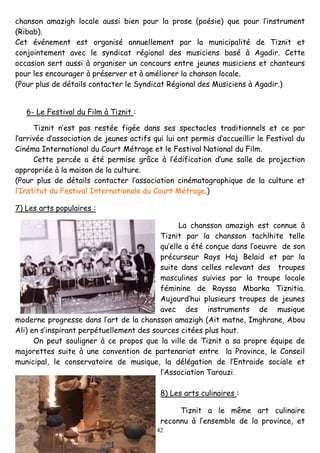 42
chanson amazigh locale aussi bien pour la prose (poésie) que pour l’instrument
(Ribab).
Cet événement est organisé annuellement par la municipalité de Tiznit et
conjointement avec le syndicat régional des musiciens basé à Agadir. Cette
occasion sert aussi à organiser un concours entre jeunes musiciens et chanteurs
pour les encourager à préserver et à améliorer la chanson locale.
(Pour plus de détails contacter le Syndicat Régional des Musiciens à Agadir.)
6- Le Festival du Film à Tiznit :
Tiznit n’est pas restée figée dans ses spectacles traditionnels et ce par
l’arrivée d’association de jeunes actifs qui lui ont permis d’accueillir le Festival du
Cinéma International du Court Métrage et le Festival National du Film.
Cette percée a été permise grâce à l’édification d’une salle de projection
appropriée à la maison de la culture.
(Pour plus de détails contacter l’association cinématographique de la culture et
l’Institut du Festival Internationale du Court Métrage.)
7) Les arts populaires :
La chansson amazigh est connue à
Tiznit par la chansson tachlhite telle
qu’elle a été conçue dans l’oeuvre de son
précurseur Rays Haj Belaid et par la
suite dans celles relevant des troupes
masculines suivies par la troupe locale
féminine de Rayssa Mbarka Tiznitia.
Aujourd’hui plusieurs troupes de jeunes
avec des instruments de musique
moderne progresse dans l’art de la chansson amazigh (Ait matne, Imghrane, Abou
Ali) en s’inspirant perpétuellement des sources citées plus haut.
On peut souligner à ce propos que la ville de Tiznit a sa propre équipe de
majorettes suite à une convention de partenariat entre la Province, le Conseil
municipal, le conservatoire de musique, la délégation de l’Entraide sociale et
l’Association Tarouzi.
8) Les arts culinaires :
Tiznit a le même art culinaire
reconnu à l’ensemble de la province, et
 