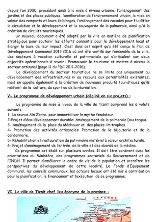 6
depuis l’an 2000, procédant ainsi à la mise à niveau urbaine, l’aménagement des
jardins et des places publiques, l’amélioration de l’environnement urbain, la mise en
valeur des remparts et leurs éclairages, l’aménagement des rocades pour fluidifier
la circulation et le développement et la sauvegarde de la palmeraie, ainsi qu’à la
création de circuits touristiques.
Un nouveau document a été adopté par la ville en matière de planification
stratégique pour soutenir les efforts consentis pour le développement local et
élargir la base de leur impact. C’est dans cet esprit qu’a été conçu le Plan de
Développement Communal 2011-2016 où ont été ventilé sur l’ensemble de la ville,
des secteurs à vocation culturelle et patrimoniale qui s’articulent sur deux
objectifs opérationnels à savoir : Promouvoir le tourisme et mettre à niveau le
secteur artisanal (page 11 du PDC 2011-2016).
Le développement du secteur touristique ne se limite pas uniquement au
développement des infrastructures ni au recours aux potentialités existantes,
mais en appelle également à la création de nouveaux produits touristiques qu’ils
relèvent de la culture, du sport ou de la récréation.
V- Le programme de développement urbain (décliné en six projets) :
Le programme de mise à niveau de la ville de Tiznit comprend les 6 volets
suivants:
1- La source Ain Zerka: pour immortaliser le mythe fondateur.
2-Projet d’éco-développement durable: Aménagement de la palmeraie Dou targua.
3- Aménagement de la place du Méchouar et des places limitrophes.
4- Promotion des activités artisanales: Promotion de la bijouterie et de la
cordonnerie.
5- Réhabilitation et restauration du patrimoine matériel à valeur architecturale.
6- Projet d’aménagement de l’entrée de la ville et des abords de la médina.
Ce programme est étalé sur plusieurs années. Il doit être cohérent avec les
orientations du Ministère, des programmes sectoriels du Gouvernement et de
l’INDH. Il permet d’améliorer le cadre de vie de la population et accroître les
perspectives du développement de cette localité. Le Fonds d’Equipement
Communal, les conseils communaux, les acteurs locaux ont été mis à contribution
pour la planification, le financement et l’exécution de ce programme.
VI. La ville de Tiznit chef lieu éponyme de la province :
 