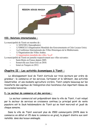 9
VII- Relations internationales :
La municipalité de Tiznit est membre de :
- L’AFICOD ( francophonie).
- L’OMGCLU (Organisation Mondiale des Gouvernements et Cités Locaux Unis).
- La Conférence Internationale des Villes Historiques de la Méditerranée.
- L’Organisation des Villes Arabes.
- L’organisation mondiale des villes
La municipalité de Tiznit est jumelée respectivement aux villes suivantes:
- Saint-Denis en France depuis 2005.
- Somerville aux Etats-Unis en 2010.
- Izmet en Turquie en 2012.
Chapitre II : Les activités économiques à Tiznit :
Le développement local de Tiznit s’articule sur trois secteurs par ordre de
grandeur : le commerce et les services, l’artisanat et le bâtiment, des activités
industrielles et une modeste agriculture vivrière. Tiznit compte beaucoup sur les
transferts des capitaux de l’immigration d’où l’existence d’un important réseau de
succursales bancaires.
I- Le secteur du commerce et des services :
Le secteur commercial est prépondérant dans la ville de Tiznit, il est relayé
par le secteur de services en croissance continue. Le principal point de vente
populaire est le Souk hebdomadaire de Tiznit qui se tient mercredi et jeudi de
chaque semaine.
Dans la ville de Tiznit exercent plus de 2500 commerçants (2478 dans le
commerce en détail et 25 dans le commerce en gros), la plupart d’entre eux sont
installés dans des locaux aménagés.
REGION SOUSS MASSA
 
