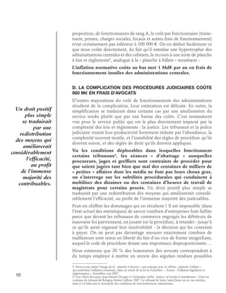 proportion, de fonctionnaires de rang A, le coût par fonctionnaire (traitement, primes, charges sociales, locaux et autres frais de fonctionnement)
n’est certainement pas inférieur à 100 000 e. On en déduit facilement ce
que nous coûte directement, du fait qu’il entraîne une hypertrophie des
administrations centrales et des cabinets, le recours à une sorte de planche
à lois et règlements5, analogue à la « planche à billets » monétaire :
L’inflation normative coûte au bas mot 1 Md€ par an en frais de
fonctionnement inutiles des administrations centrales.
D. La complication des procédures judiciaires coûte
900 M€ en frais d’avocats

Un droit positif
plus simple
se traduirait
par une
redistribution
des moyens qui
améliorerait
considérablement
l’efficacité,
au profit
de l’immense
majorité des
contribuables.

D’autres majorations du coût de fonctionnement des administrations
résultent de la complication. Leur estimation est délicate. En outre, la
simplification se traduirait dans certains cas par une amélioration du
service rendu plutôt que par une baisse des coûts. C’est notamment
vrai pour le service public qui est le plus directement impacté par la
complexité des lois et règlements : la justice. Les tribunaux et la police
judiciaire voient leur productivité fortement réduite par l’abondance, la
complexité souvent inutile, et l’instabilité des règles de procédure qu’ils
doivent suivre, et des règles de droit qu’ils doivent appliquer.
Vu les conditions déplorables dans lesquelles fonctionnent
certains tribunaux6, les séances « d’abattage » auxquelles
procureurs, juges et greffiers sont contraints de procéder pour
que soient jugées tant bien que mal des centaines de milliers de
« petites » affaires dont les média ne font pas leurs choux gras,
on s’interroge sur les subtilités procédurales qui conduisent à
mobiliser des dizaines ou des centaines d’heures de travail de
magistrats pour certains procès. Un droit positif plus simple se
traduirait par une redistribution des moyens qui améliorerait considérablement l’efficacité, au profit de l’immense majorité des justiciables.
Peut-on chiffrer les dommages qui en résultent ? Il est impossible (dans
l’état actuel des statistiques) de savoir combien d’entreprises font faillite
parce que devant les tribunaux de commerce engorgés les débiteurs de
mauvaise foi parviennent, en jouant sur la procédure, à retarder - jusqu’à
ce qu’ils aient organisé leur insolvabilité - la décision qui les contraint
à payer. On ne peut pas davantage mesurer exactement combien de
malfaiteurs sont remis en liberté du fait d’un vice de forme insignifiant,
auquel le code de procédure donne une importance disproportionnée.…
Nous estimons que 20 % des honoraires des avocats correspondent à
du temps employé à mettre en œuvre des arguties rendues possibles

10

5. Nous avons utilisé l’image de la « planche à décrets », par analogie avec la célèbre « planche à billets »,
qui symbolise l’inflation monétaire, dans un article de la revue Futuribles : « France : l’inflation législative et
réglementaire », Futuribles, mai 2007.
6. Voir Olivia Recasens, Jean-Michel Décugis et Christophe Labbé : Justice, la bombe à retardement – Dans les
coulisses du tribunal de Bobigny, Robert Laffont, 2007. Ce tribunal de Seine Saint-Denis est un cas extrême,
mais il n’a hélas pas le monopole des conditions de fonctionnement calamiteuses.

 