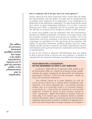 Est-ce vraiment cela la loi que nul n’est censé ignorer ?
Encore s’agit-il là d’un article ayant pour objet, et pour effet, de simplifier l’épouvantable code des impôts. Il montre que la complication tire
en quelque sorte vengeance de sa suppression : il est compliqué de se
débarrasser d’une disposition compliquée ! Il a fallu beaucoup de travail
pour mettre en place l’imposition forfaitaire, et il en faut à nouveau
beaucoup pour abolir ce dispositif une fois sa nocivité (qui aurait pu
être détectée au moment où l’on étudiait sa création !) enfin reconnue.

Des milliers
de personnes
hautement
qualifiées perdent
leur temps
à des tâches
improductives
imposées par le
goût des pouvoirs
publics et des
administrations
pour la
complication.

Le travail ainsi gaspillé n’est pas seulement celui des fonctionnaires,
membres de cabinets ministériels, et ministres. C’est, plus encore, celui
des fiscalistes auxquels doivent avoir recours les sociétés, soit en les
embauchant, soit en les consultant, et de toutes les personnes amenées
à interroger ces spécialistes et à tirer des leçons de leur expertise. Des
milliers de personnes hautement qualifiées perdent ainsi leur temps,
obligées qu’elles sont de le consacrer aux tâches improductives qui leur
sont imposées par le goût qu’ont pour la complication pouvoirs publics
et administrations.
Le prix de leur travail se répercute inéluctablement dans nos impôts
et dans le prix des biens et services que nous achetons ; il diminue la
compétitivité des entreprises françaises en gonflant leurs frais généraux.
Pour dérouter l’utilisateur : 	
ne pas dénommer ce dont il est question
Le décret n° 2008-1435 du 22 décembre 2008, publié au JO
du 30 décembre 2008, est « relatif à la protection sociale complémentaire des agents contractuels de droit public de l’institution
mentionnée à l’article L. 5312-1 du code du travail ». Quelle est
donc cette mystérieuse institution ?
Tout d’abord, l’article de la partie législative du code du
travail cité par le décret ne se contente pas de mentionner cette
institution : il la crée en disposant que « Une institution nationale
publique dotée de la personnalité morale et de l’autonomie financière
a pour mission de : » (suit la liste des missions de cette nouvelle
institution). L’intitulé du décret est donc incorrect, puisque le
verbe « mentionner » signifie faire référence à quelque chose qui
existe déjà. Il est navrant que, du rédacteur initial au ministre
(celui de l’Économie, dans le cas présent), aucune des personnes
impliquées dans la mise au point, le contrôle et la signature de ce
texte n’ait relevé l’injure faite à la langue française et à la logique !

12

 