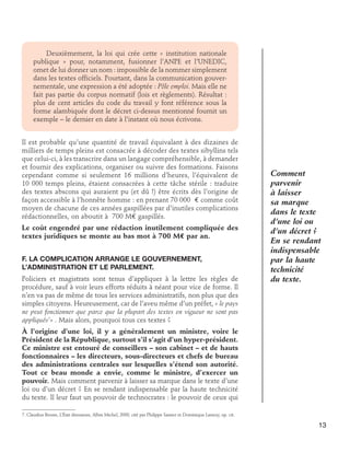 Deuxièmement, la loi qui crée cette « institution nationale
publique » pour, notamment, fusionner l’ANPE et l’UNEDIC,
omet de lui donner un nom : impossible de la nommer simplement
dans les textes officiels. Pourtant, dans la communication gouvernementale, une expression a été adoptée : Pôle emploi. Mais elle ne
fait pas partie du corpus normatif (lois et règlements). Résultat :
plus de cent articles du code du travail y font référence sous la
forme alambiquée dont le décret ci-dessus mentionné fournit un
exemple – le dernier en date à l’instant où nous écrivons.
Il est probable qu’une quantité de travail équivalant à des dizaines de
milliers de temps pleins est consacrée à décoder des textes sibyllins tels
que celui-ci, à les transcrire dans un langage compréhensible, à demander
et fournir des explications, organiser ou suivre des formations. Faisons
cependant comme si seulement 16 millions d’heures, l’équivalent de
10 000 temps pleins, étaient consacrées à cette tâche stérile : traduire
des textes abscons qui auraient pu (et dû !) être écrits dès l’origine de
façon accessible à l’honnête homme : en prenant 70 000 € comme coût
moyen de chacune de ces années gaspillées par d’inutiles complications
rédactionnelles, on aboutit à 700 M€ gaspillés.
Le coût engendré par une rédaction inutilement compliquée des
textes juridiques se monte au bas mot à 700 M€ par an.
F. La complication arrange le gouvernement,	
l’administration et le Parlement.
Policiers et magistrats sont tenus d’appliquer à la lettre les règles de
procédure, sauf à voir leurs efforts réduits à néant pour vice de forme. Il
n’en va pas de même de tous les services administratifs, non plus que des
simples citoyens. Heureusement, car de l’aveu même d’un préfet, « le pays
ne peut fonctionner que parce que la plupart des textes en vigueur ne sont pas
appliqués7» . Mais alors, pourquoi tous ces textes ?

Comment
parvenir
à laisser
sa marque
dans le texte
d’une loi ou
d’un décret ?
En se rendant
indispensable
par la haute
technicité
du texte.

À l’origine d’une loi, il y a généralement un ministre, voire le
Président de la République, surtout s’il s’agit d’un hyper-président.
Ce ministre est entouré de conseillers – son cabinet – et de hauts
fonctionnaires – les directeurs, sous-directeurs et chefs de bureau
des administrations centrales sur lesquelles s’étend son autorité.
Tout ce beau monde a envie, comme le ministre, d’exercer un
pouvoir. Mais comment parvenir à laisser sa marque dans le texte d’une
loi ou d’un décret ? En se rendant indispensable par la haute technicité
du texte. Il leur faut un pouvoir de technocrates : le pouvoir de ceux qui
7. Claudius Brosse, L’État dinosaure, Albin Michel, 2000, cité par Philippe Sassier et Dominique Lansoy, op. cit.

13

 