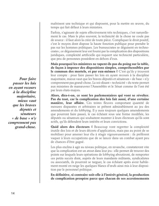 maîtrisent une technique et qui disposent, pour la mettre en œuvre, du
temps qui fait défaut à leurs ministres.
Parfois, s’agissant de sujets effectivement très techniques, c’est naturellement le cas. Mais le plus souvent, la technicité de la chose ne coule pas
de source : il faut alors la créer de toute pièce. Compliquer le droit positif,
c’est le moyen dont dispose la haute fonction publique pour prendre le
pas sur les hommes politiques. Les bureaucrates se déguisent en technocrates ; ce déguisement leur est fourni par la complication des dispositions
juridiques, complexité artificielle qui requiert une technicité particulière,
que peu de personnes possèdent en dehors d’eux.

Pour faire
passer les lois
en ayant recours
à la discipline
majoritaire,
mieux vaut
que les braves
députés et
sénateurs
« de base » n’y
comprennent pas
grand-chose.

Mais pourquoi les ministres ne tapent-ils pas du poing sur la table,
de façon à imposer des dispositions simples, compréhensibles par
le commun des mortels, et par eux-mêmes ? C’est qu’ils y trouvent
leur compte : pour faire passer les lois en ayant recours à la discipline
majoritaire, mieux vaut que les braves députés et sénateurs « de base » n’y
comprennent pas grand-chose. La soi-disant « technicité » du texte permet
aux ministres de manœuvrer l’Assemblée et le Sénat comme ils l’ont été
par leurs états-majors.
Alors, dira-t-on, ce sont les parlementaires qui vont se révolter.
Pas du tout, car la complication des lois fait aussi, d’une certaine
manière, leur affaire. Ces textes fleuves comportant quantité de
mesures disparates et arbitraires se prêtent admirablement au jeu des
amendements et du lobbying. Il y aura toujours quelques amendements
que pourront faire passer, le cas échéant sous une forme modifiée, les
députés ou sénateurs qui souhaitent montrer à leurs électeurs qu’ils sont
actifs, qu’ils défendent leurs intérêts et leurs convictions.
Quid alors des électeurs ? Beaucoup vont regretter la complexité
inutile des lois et de leurs décrets d’application, mais pas au point de se
mobiliser pour amener leur élu à réagir vigoureusement : ils préfèrent
vaquer à leurs occupations que de se lancer dans un combat ayant peu
de chances d’être gagné.
Les plus enclins à agir au niveau politique, en revanche, constateront vite
que la complication est un atout dans leur jeu : elle permet de trouver des
points sur lesquels leurs opérations de lobbying aboutiront, de remporter
ces petits succès dont, auprès de leurs mandants militants, syndicalistes
ou associatifs, ils pourront se targuer, le cas échéant après avoir habilement monté en neige les quelques blancs d’œufs ainsi mis à leur disposition par le personnel politique.
En définitive, si contraire soit-elle à l’intérêt général, la production
de complication prospère parce que chacun de ses accroissements

14

 