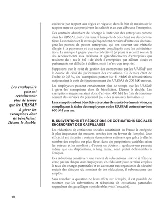 excessive par rapport aux règles en vigueur, dans le but de maximiser le
rapport entre ce que perçoivent les salariés et ce que débourse l’entreprise.
Ces contrôles absorbent de l’énergie à l’intérieur des entreprises comme
dans les URSSAF, particulièrement lorsqu’ils débouchent sur des contentieux. Les tensions et le stress qu’engendrent certains d’entre eux découragent les patrons de petites entreprises, qui ont souvent une véritable
allergie à la paperasse et aux rapports compliqués avec les administrations. Le manque à gagner pour la collectivité (et pour la sécurité sociale !)
des renoncements aux créations et agrandissements d’entreprises qui
résultent du « ras-le-bol » de chefs d’entreprises par ailleurs doués et
performants est difficile à chiffrer, mais il n’est que trop réel.
Supposons que le coût de gestion des exemptions par les URSSAF soit
le double de celui du prélèvement des cotisations. Ce dernier étant de
l’ordre de 0,5 %, des exemptions portant sur 41 Mds€ de rémunérations
majoreraient le coût de fonctionnement des URSSAF de 200 M€ environ.

Les employeurs
passent
certainement
plus de temps
que les URSSAF
à gérer les
exemptions dont
ils bénéficient.
Disons le double.

Les employeurs passent certainement plus de temps que les URSSAF
à gérer les exemptions dont ils bénéficient. Disons le double. Les
exemptions augmenteraient donc d’environ 400 M€ les frais de fonctionnement des services du personnel (ou « des ressources humaines »).
Les exemptions dont bénéficient certains éléments de rémunération, en
compliquant la tâche des employeurs et des URSSAF, coûtent environ
600 M€ par an.
B. Subventions et réductions de cotisations sociales
engendrent des gaspillages
Les réductions de cotisations sociales constituent en France la catégorie
la plus importante de mesures censées être en faveur de l’emploi. Leur
efficacité est discutée : certains économistes estiment que grâce à elles le
nombre des emplois est plus élevé, dans des proportions variables selon
les auteurs et les modèles ; d’autres en doutent ; quelques-uns pensent
même que ces dispositions, à long terme, sont plutôt défavorables à
l’emploi.
Ces réductions constituent une variété de subventions : même si l’État ne
verse pas un chèque aux employeurs, en réduisant pour certains emplois
le taux des charges patronales et en adressant aux organismes de sécurité
sociale des chèques du montant de ces réductions, il subventionne ces
emplois.
Sans trancher la question de leurs effets sur l’emploi, il est possible de
montrer que les subventions et réductions de cotisations patronales
engendrent des gaspillages considérables (voir l’encadré).

18

 