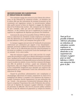 Microéconomie des subventions 	
et réductions de charges
Une entreprise engage des ressources pour obtenir des subventions, ou des réductions de cotisations sociales ; ces dernières ont
le même effet que des subventions du montant économisé sur les
versements aux organismes sociaux. La microéconomie indique
dans quelle mesure la firme est disposée à engager des dépenses
dans le but d’obtenir des recettes : elle commence par les dépenses
les plus rentables, celles qui sont très inférieures aux recettes
obtenues ; et elle continue tant que le supplément de recettes est
supérieur au supplément de dépenses qui permet d’en bénéficier.
Autrement dit, tant qu’il est possible d’obtenir 100 € de subventions ou réductions de cotisations sociales employeur en entreprenant des démarches et en supportant des manques à gagner pour
un total inférieur à 100 €, une entreprise bien gérée le fait.
Le manque à gagner peut provenir de l’embauche de personnes
relativement peu productives par rapport à leur rémunération :
apprentis, personnes souffrant d’un handicap ou d’un défaut d’insertion.. Dans ce cas, la collectivité paye pour des coûts de formation ou
de remise en condition, ou encore pour l’accès des handicapés à une
vie normale : il n’y a rien à redire.
Mais des manques à gagner et des coûts sont liés à la complication des procédures à suivre pour obtenir subventions et exonérations : pendant qu’il remplit un dossier administratif, le responsable
d’une petite entreprise n’est disponible ni pour rechercher des clients,
ni pour encadrer ses salariés, ni pour chercher comment développer
son offre de produits et services ; quant aux entreprises plus
importantes, elles sont obligées d’étoffer leur service du personnel
et leur comptabilité simplement pour répondre aux exigences des
administrations qui conditionnent l’octroi des subventions ou des
réductions de charge.

Tant qu’il est
possible d’obtenir
100 e de subventions
ou réductions de
cotisations sociales
employeur en
entreprenant des
démarches et en
supportant des
manques à gagner
pour un total
inférieur à 100 e,
une entreprise bien
gérée le fait.

Quand les procédures administratives sont compliquées et
chronophages (dévoreuses de temps), notamment en raison de la
multiplicité des filières à connaître et de l’épaisseur des dossiers à
remplir, l’entreprise cherche logiquement à ne pas embaucher des
cas « lourds », des personnes à productivité fortement réduite, de
façon à compenser l’importance des coûts d’obtention des subventions par la légèreté des manques à gagner inhérents à l’emploi
de personnes en difficulté. Dès lors les pouvoirs publics achètent
de plus en plus de rédaction de paperasses (y compris les dossiers

19

 