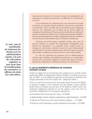 transmis par internet) et de moins en moins de participation des
entreprises à l’emploi des personnes en difficulté et à la formation
sur le tas.
Les exonérations de cotisations liées aux réductions du temps
de travail, par exemple, étaient destinées à pousser les entreprises
à embaucher, à faire travailler plus de personnes moins longtemps
chacune. Les entreprises qui n’avaient pas de besoin urgent de
compenser les réductions d’horaires par des embauches ont rationnellement concentré leurs efforts sur la confection des dossiers destinés à
prouver aux administrations qu’elles remplissaient l’une des conditions
ouvrant droit aux subventions même en l’absence d’embauche.

Le coût , pour le
contribuable,
du traitement des
dossiers par les
administrations
s’ajoute à la part
des subventions
englouties en
pure perte dans
la transformation
des entreprises en
officines de pêche
aux subventions.

L’analyse microéconomique standard montre ainsi que les
pouvoirs publics, en prenant des dispositions compliquées pour
amener les entreprises à se comporter d’une certaine façon en
échange de subventions, achètent surtout du travail administratif
stérile réalisé au sein des entreprises pour donner du grain à moudre
(des dossiers à traiter) aux services dont ils ont la responsabilité.
Le coût du traitement des dossiers par les administrations
s’ajoute, dans l’addition inévitablement présentée au contribuable,
à la part des subventions engloutie en pure perte dans la transformation des entreprises en officines de pêche aux subventions.
C. Les allégements généraux de charges 	
coûtent 3,6 Mds€
D’après le rapport de la Commission des comptes de la sécurité sociale
(septembre 2008), les allégements Aubry et Robien n’ont plus joué aucun
rôle en 2008 : le seul allégement général est désormais la réduction des
charges patronales sur les bas salaires dit « allégement Fillon ».
Celui-ci a minoré les ressources de la sécurité sociale d’environ 22 Mds€ ;
ce manque à gagner a été compensé par des Impôts et taxes affectés
(ITAF), dont le montant (un peu plus de 40 Mds€ en 2008) couvre non
seulement l’allégement général sur les bas salaires, mais aussi tout un
ensemble d’allégements et exonérations spécifiques :
 Exonération des heures sup (loi Tepa) : 2,8 Mds€
 Apprentissage et autres contrats comportant un aspect formation : 1,3 Md€
 Salariés de l’Outre-mer, des zones franches urbaines…. :1,7 Md€
 Détenus, micro-entreprises, jeunes entreprises innovantes : 0,2 Md€

20

 