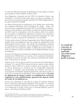 Le reste des ITAF (une douzaine de milliards) sert à des régimes ou fonds
(par exemple le Fonds solidarité vieillesse, FSV).
Aux allégements compensés par des ITAF s’en ajoutent d’autres, non
compensés, la sécurité sociale étant censée en retirer un avantage. Les
plus connus concernent les emplois familiaux (0,9 Md€ d’allégements) et
les aides à domicile (0,6 Md€).
Les efforts effectués par les employeurs et les salariés pour rentrer dans
une catégorie bénéficiant d’une exonération de charge - même s’ils
peuvent monter marginalement jusqu’à 100 % de l’exonération obtenue restent souvent modestes : par exemple, il existait des emplois rémunérés
au SMIC avant les exonérations sur les bas salaires, même si le nombre
de ces emplois a sensiblement augmenté en réponse aux subventions.
On limitera à 10 % du montant des exonérations l’estimation du « prix
d’achat » de celles-ci payé par les bénéficiaires, soit 2,8 Mds€.
À cette somme s’ajoute le fait que l’augmentation de l’offre d’emplois peu
qualifiés attire des populations que leur manque de qualification aurait
ordinairement tenues à l’écart : elle stimule une immigration composée
de travailleurs peu compétents. Cette immigration est coûteuse pour la
sécurité sociale et les pouvoirs publics. À défaut de pouvoir chiffrer ce
coût, son existence conduit à considérer les 2,8 Mds€ précédents comme
un minimum.
Au niveau des frais de recouvrement, les allégements ne procurent aucune
économie aux URSSAF, bien au contraire, et ils conduisent l’administration fiscale à recouvrer des taxes qui, autrement, pourraient être supprimées. Il existe donc un surcoût.

La complexité
croissante de
la législation
applicable
aux prélèvements
obligatoires
facilite la fraude.

Sachant que le coût moyen de calcul et recouvrement de l’impôt dépasse
en France 1 %, que les ITAF n’ont pas de raison, comme les gros impôts
indirects, TVA et TIPP, de se situer en dessous de la moyenne, et que
le coût de déclaration et versement par les contribuables (personnes
physiques ou morales) n’est certainement pas inférieur aux frais de
recouvrement, 40 milliards8 d’ITAF remplaçant des cotisations sociales ou
de la CSG se traduisent par 800 M€ de coûts supplémentaires. Au total,
les allègements de charges sociales, en compliquant le travail des
employeurs et des administrations, génèrent une dépense stérile
de l’ordre de 3,6 Mds€ par an.
Encore cette estimation ne tient-elle pas compte de l’analyse effectuée
par le Conseil des prélèvements obligatoire selon laquelle « la complexité
croissante de la législation applicable aux prélèvements obligatoires, par exemple
sur les allègements de charges sociales (avec 43 dispositifs différents), facilite la
fraude. » (Les Échos du 20 février 2007)
8. Le calcul mérite d’être effectué sur les 40 Mds€, et non seulement sur les 28 servant à compenser les
allègements passés en revue, car les autres 12 Mds € servent à alimenter des régimes ou des fonds qui auraient
pu l’être, sans frais supplémentaires, grâce à des taux de cotisation légèrement plus élevés

21

 