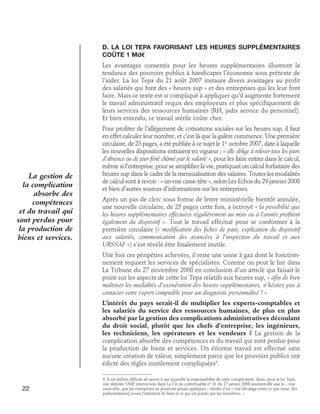 D. La loi Tepa favorisant les heures supplémentaires
coûte 1 Md€
Les avantages consentis pour les heures supplémentaires illustrent la
tendance des pouvoirs publics à handicaper l’économie sous prétexte de
l’aider. La loi Tepa du 21 août 2007 instaure divers avantages au profit
des salariés qui font des « heures sup » et des entreprises qui les leur font
faire. Mais ce texte est si compliqué à appliquer qu’il augmente fortement
le travail administratif requis des employeurs et plus spécifiquement de
leurs services des ressources humaines (RH, jadis service du personnel).
Et bien entendu, ce travail stérile coûte cher.

La gestion de
la complication
absorbe des
compétences
et du travail qui
sont perdus pour
la production de
biens et services.

Pour profiter de l’allégement de cotisations sociales sur les heures sup, il faut
en effet calculer leur nombre, et c’est là que la galère commence. Une première
circulaire, de 23 pages, a été publiée à ce sujet le 1er octobre 2007, date à laquelle
les nouvelles dispositions entraient en vigueur ; « elle oblige à relever tous les jours
d’absence ou de jour férié chômé par le salarié », pour les faire entrer dans le calcul,
même si l’entreprise, pour se simplifier la vie, pratiquait un calcul forfaitaire des
heures sup dans le cadre de la mensualisation des salaires. Toutes les modalités
de calcul sont à revoir : « un vrai casse-tête », selon Les Echos du 29 janvier 2008
et bien d’autres sources d’informations sur les entreprises.
Après un pas de clerc sous forme de lettre ministérielle bientôt annulée,
une nouvelle circulaire, de 25 pages cette fois, a octroyé « la possibilité que
les heures supplémentaires effectuées régulièrement au mois ou à l’année profitent
également du dispositif ». Tout le travail effectué pour se conformer à la
première circulaire (« modification des fiches de paie, explication du dispositif
aux salariés, communication des avancées à l’inspection du travail et aux
URSSAF ») s’est révélé être finalement inutile.
Une fois ces péripéties achevées, il reste une usine à gaz dont le fonctionnement requiert les services de spécialistes. Comme on peut le lire dans
La Tribune du 27 novembre 2008 en conclusion d’un article qui faisait le
point sur les aspects de cette loi Tepa relatifs aux heures sup, « afin de bien
maîtriser les modalités d’exonération des heures supplémentaires, n’hésitez pas à
contacter votre expert comptable pour un diagnostic personnalisé ! »
L’intérêt du pays serait-il de multiplier les experts-comptables et
les salariés du service des ressources humaines, de plus en plus
absorbé par la gestion des complications administratives découlant
du droit social, plutôt que les chefs d’entreprise, les ingénieurs,
les techniciens, les opérateurs et les vendeurs ? La gestion de la
complication absorbe des compétences et du travail qui sont perdus pour
la production de biens et services. Un énorme travail est effectué sans
aucune création de valeur, simplement parce que les pouvoirs publics ont
édicté des règles inutilement compliquées9.

22

9. Il est parfois difficile de savoir à qui incombe la responsabilité de cette complication. Ainsi, pour la loi Tepa,
une députée UMP interviewée dans Le Cri du contribuable n° 41 du 17 janvier 2008 soutient-elle que le « vrai
casse-tête, que les entreprises ne pourront jamais appliquer » résulte d’un « vrai décalage entre ce que nous [les
parlementaires] avons l’intention de faire et ce qui est pondu par les ministères. »

 