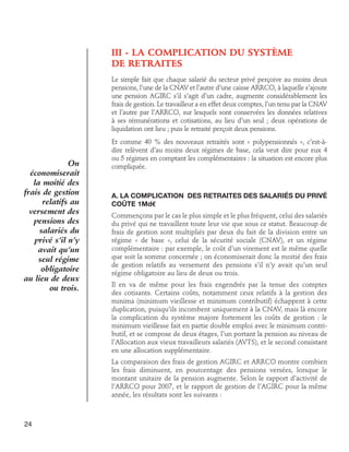 III - LA COMPLICATION DU SYSTÈME
DE RETRAITES
Le simple fait que chaque salarié du secteur privé perçoive au moins deux
pensions, l’une de la CNAV et l’autre d’une caisse ARRCO, à laquelle s’ajoute
une pension AGIRC s’il s’agit d’un cadre, augmente considérablement les
frais de gestion. Le travailleur a en effet deux comptes, l’un tenu par la CNAV
et l’autre par l’ARRCO, sur lesquels sont conservées les données relatives
à ses rémunérations et cotisations, au lieu d’un seul ; deux opérations de
liquidation ont lieu ; puis le retraité perçoit deux pensions.

On
économiserait
la moitié des
frais de gestion
relatifs au
versement des
pensions des
salariés du
privé s’il n’y
avait qu’un
seul régime
obligatoire
au lieu de deux
ou trois.

Et comme 40 % des nouveaux retraités sont « polypensionnés », c’est-àdire relèvent d’au moins deux régimes de base, cela veut dire pour eux 4
ou 5 régimes en comptant les complémentaires : la situation est encore plus
compliquée.

A. La complication des retraites des salariés du privé
coûte 1Md€
Commençons par le cas le plus simple et le plus fréquent, celui des salariés
du privé qui ne travaillent toute leur vie que sous ce statut. Beaucoup de
frais de gestion sont multipliés par deux du fait de la division entre un
régime « de base », celui de la sécurité sociale (CNAV), et un régime
complémentaire : par exemple, le coût d’un virement est le même quelle
que soit la somme concernée ; on économiserait donc la moitié des frais
de gestion relatifs au versement des pensions s’il n’y avait qu’un seul
régime obligatoire au lieu de deux ou trois.
Il en va de même pour les frais engendrés par la tenue des comptes
des cotisants. Certains coûts, notamment ceux relatifs à la gestion des
minima (minimum vieillesse et minimum contributif) échappent à cette
duplication, puisqu’ils incombent uniquement à la CNAV, mais là encore
la complication du système majore fortement les coûts de gestion : le
minimum vieillesse fait en partie double emploi avec le minimum contributif, et se compose de deux étages, l’un portant la pension au niveau de
l’Allocation aux vieux travailleurs salariés (AVTS), et le second consistant
en une allocation supplémentaire.
La comparaison des frais de gestion AGIRC et ARRCO montre combien
les frais diminuent, en pourcentage des pensions versées, lorsque le
montant unitaire de la pension augmente. Selon le rapport d’activité de
l’ARRCO pour 2007, et le rapport de gestion de l’AGIRC pour la même
année, les résultats sont les suivants :

24

 