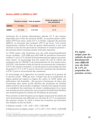 Gestion AGIRC et ARRCO en 2007
	
	
Pensions versées	Frais de gestion
			

Coûts de gestion en %
des prestations

ARRCO	

37 Md€	

1,32 Md€	

3,6 %

AGIRC	

19,4 Md€	

0,35 Md€	

1,8 %

Autrement dit, la gestion administrative absorbe 1,8 % des sommes
disponibles pour verser des pensions AGIRC, en moyenne plutôt confortables (709 € par mois), contre 3,6 %, le double, s’agissant des pensions
ARRCO, en moyenne plus modestes (270 € par mois). Cela montre
éloquemment combien les frais de gestion diminueraient si une seule
structure au lieu de trois percevait les cotisations et versait les pensions –
des pensions dont le montant unitaire serait plus important.
La CNAV, quant à elle, fonctionne avec des coûts proportionnellement
encore moindres : 0,93 Md€ pour 80,8 Md€ de prestations d’assurance
vieillesse10, soit 1,15 % de frais de fonctionnement par rapport aux prestations versées. Ce pourcentage doit être majoré du coût de collecte des
cotisations par les URSSAF et du fonctionnement de leur maison mère,
l’ACOSS ; cette dernière évalue les frais de recouvrement des cotisations à
0,34 % des sommes encaissées, ce qui fait passer le pourcentage des frais
de gestion à 1,5 % (1,15 % pour le calcul et le versement des prestations,
et 0,34 % pour le recouvrement des cotisations).
Ce pourcentage est à rapprocher du montant moyen de la pension de
la sécurité sociale : 585€ par mois. Compte tenu de la complication du
régime général par rapport au régime des cadres, la CNAV réalise une
performance très honorable : elle parvient à fonctionner de façon plus
économique alors même qu’elle distribue des prestations de montant
inférieur dont le calcul est plus compliqué. Cela peut être imputé en partie
à la multiplicité des institutions de retraite complémentaire (il en existe
une trentaine pour les cadres) face aux économies d’échelle dont bénéficie
une institution gérant les retraites de 30 millions de personnes.

Un régime
unique pour les
salariés du privé
fonctionnerait
sans difficulté
avec des frais
de 1,5% en
proportion des
pensions versées.

Nous sommes en droit de penser qu’un régime unique pour les salariés du
privé fonctionnerait sans difficulté avec des frais de 1,5 % en proportion
des pensions versées. Le calcul a minima des économies qui pourraient
être réalisées est dès lors facile :
 Dépense actuelle : 1,32 + 0,35 + 0,93 = 2,60 Md€
 Dépense pour un régime unique : 1,5 % x (37 + 19,4 + 80,8) = 2,06 Md€
10. Source : États financiers combinés de l’assurance vieillesse et des comptes individuels de la CNAVTS 2007.
Ce poétique intitulé en dit long, à lui seul, sur la tendance à la complication en matière de sécurité sociale …

25

 