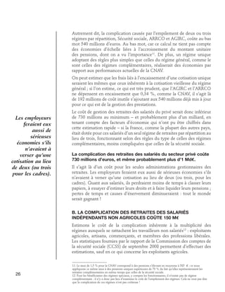 Autrement dit, la complication causée par l’empilement de deux ou trois
régimes par répartition, Sécurité sociale, ARRCO et AGIRC, coûte au bas
mot 540 millions d’euros. Au bas mot, car ce calcul ne tient pas compte
des économies d’échelle liées à l’accroissement du montant unitaire
des pensions, dont on a vu l’importance11. De plus, un régime unique
adoptant des règles plus simples que celles du régime général, comme le
sont celles des régimes complémentaires, réaliserait des économies par
rapport aux performances actuelles de la CNAV.
On peut estimer que les frais liés à l’encaissement d’une cotisation unique
seraient les mêmes que ceux inhérents à la cotisation vieillesse du régime
général ; si l’on estime, ce qui est très prudent, que l’AGIRC et l’ARRCO
ne dépensent en encaissement que 0,34 %, comme la CNAV, il s’agit là
de 192 millions de coût inutile s’ajoutant aux 540 millions déjà mis à jour
pour ce qui est de la gestion des prestations.

Les employeurs
feraient eux
aussi de
sérieuses
économies s’ils
n’avaient à
verser qu’une
cotisation au lieu
de deux (ou trois
pour les cadres).

Le coût de gestion des retraites des salariés du privé serait donc inférieur
de 730 millions au minimum – et probablement plus d’un milliard, en
tenant compte des facteurs d’économie qui n’ont pu être chiffrés dans
cette estimation rapide – si la France, comme la plupart des autres pays,
était dotée pour ces salariés d’un seul régime de retraites par répartition au
lieu de trois, fonctionnant selon des règles du type de celles des régimes
complémentaires, moins compliquées que celles de la sécurité sociale.
La complication des retraites des salariés du secteur privé coûte
730 millions d’euros, et même probablement plus d’1 Md€.
Il s’agit là d’un coût pour les seules administrations gestionnaires des
retraites. Les employeurs feraient eux aussi de sérieuses économies s’ils
n’avaient à verser qu’une cotisation au lieu de deux (ou trois, pour les
cadres). Quant aux salariés, ils perdraient moins de temps à classer leurs
papiers, à essayer d’estimer leurs droits et à faire liquider leurs pensions ;
pertes de temps et causes d’énervement diminueraient : tout le monde
serait gagnant !
B. La complication des retraites des salariés 	
indépendants non agricoles coûte 150 M€
Estimons le coût de la complication inhérente à la multiplicité des
régimes auxquels se rattachent les travailleurs non salariés12 : exploitants
agricoles, artisans, commerçants, et membres des professions libérales.
Les statistiques fournies par le rapport de la Commission des comptes de
la sécurité sociale (CCSS) de septembre 2008 permettent d’effectuer des
estimations, sauf en ce qui concerne les exploitants agricoles.

26

11. Le taux de 1,5 % pour la CNAV correspond à des pensions s’élevant en moyenne à 585 € ; or nous
appliquons ce même taux à des pensions uniques supérieures de 70 % du fait qu’elles représenteraient les
retraites complémentaires en même temps que celles de la sécurité sociale.
12. Pour les bénéficiaires des régimes spéciaux, y compris les fonctionnaires, il n’existe pas de régime
complémentaire : il n’y a donc pas lieu d’examiner le coût de l’empilement des régimes. Cela ne veut pas dire
que la complication de ces régimes n’est pas coûteuse !

 