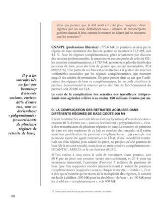 Vous qui pensiez que la RSI avait été créé pour remplacer deux
régimes par un seul, détrompez-vous : artisans et commerçants
gardent chacun le leur, comme le montre ce décret qui ne concerne
que les premiers.13

Il y a les
surcoûts liés
au fait que
beaucoup
d’assurés
sociaux, environ
40% d’entre
eux, sont ou
deviendront
« polypensionnés »
(ressortissants
de plusieurs
régimes de
retraite de base).

CNAVPL (professions libérales) : 773,6 M€ de pensions versées par le
régime de base entraînent des frais de gestion se montant à 31,6 M€, soit
4,1 %. Pour les régimes complémentaires, gérés séparément par chacune
des sections professionnelles, la situation est aux antipodes de celle du RSI :
les pensions complémentaires, à 1 715 M€, représentent plus du double des
pensions de base, pour des frais de gestion qui restent raisonnables, 95,4
M€(5,6 %). Une partie de ces frais est peut-être liée à la gestion des réserves
confortables possédées par les régimes complémentaires, qui montent
jusqu’à dix années de prestations. On peut penser dans ce cas que l’unification des régimes de base et complémentaires, les seconds absorbant le
premier, économiserait la majeure partie des frais de fonctionnement du
premier, soit 20 M€ sur 31,6.
Le coût de la complication des retraites des travailleurs indépendants non agricoles s’élève à au moins 150 millions d’euros par an.
C. La complication des retraites acquises dans	
différents régimes de base coûte 500 M€
Il reste à estimer les surcoûts liés au fait que beaucoup d’assurés sociaux –
environ 40 % d’entre eux – sont ou deviendront « polypensionnés », c’està-dire ressortissants de plusieurs régimes de base. Le nombre de pensions
de base est très supérieur de ce fait au nombre des retraités, et il existe
aussi une prolifération de pensions complémentaires : par exemple une
personne ayant été agent contractuel de l’État, d’une collectivité territoriale ou d’un hôpital, puis salarié du privé, ne perçoit qu’une pension de
base (de la sécurité sociale), mais deux ou trois pensions complémentaires :
IRCANTEC, ARRCO, et le cas échéant AGIRC.
Si l’on estime à cinq euros le coût de versement d’une pension, soit
60 € par an pour une pension versée mensuellement, et 20 € pour un
versement trimestriel, l’existence d’environ 5 millions de pensions de
base (que l’on supposera versées mensuellement) et autant de pensions
complémentaires (supposées versées chaque trimestre) « inutiles », c’està-dire qui n’existent qu’en raison de la multiplicité des régimes, le surcoût
est facile à chiffrer : 300 M€ pour les doublons « de base », et 100 M€ pour
les doublons « complémentaires », soit 400 M€.
13. L’erreur peut aussi être de ne pas avoir mis « activité » au pluriel.

28

 